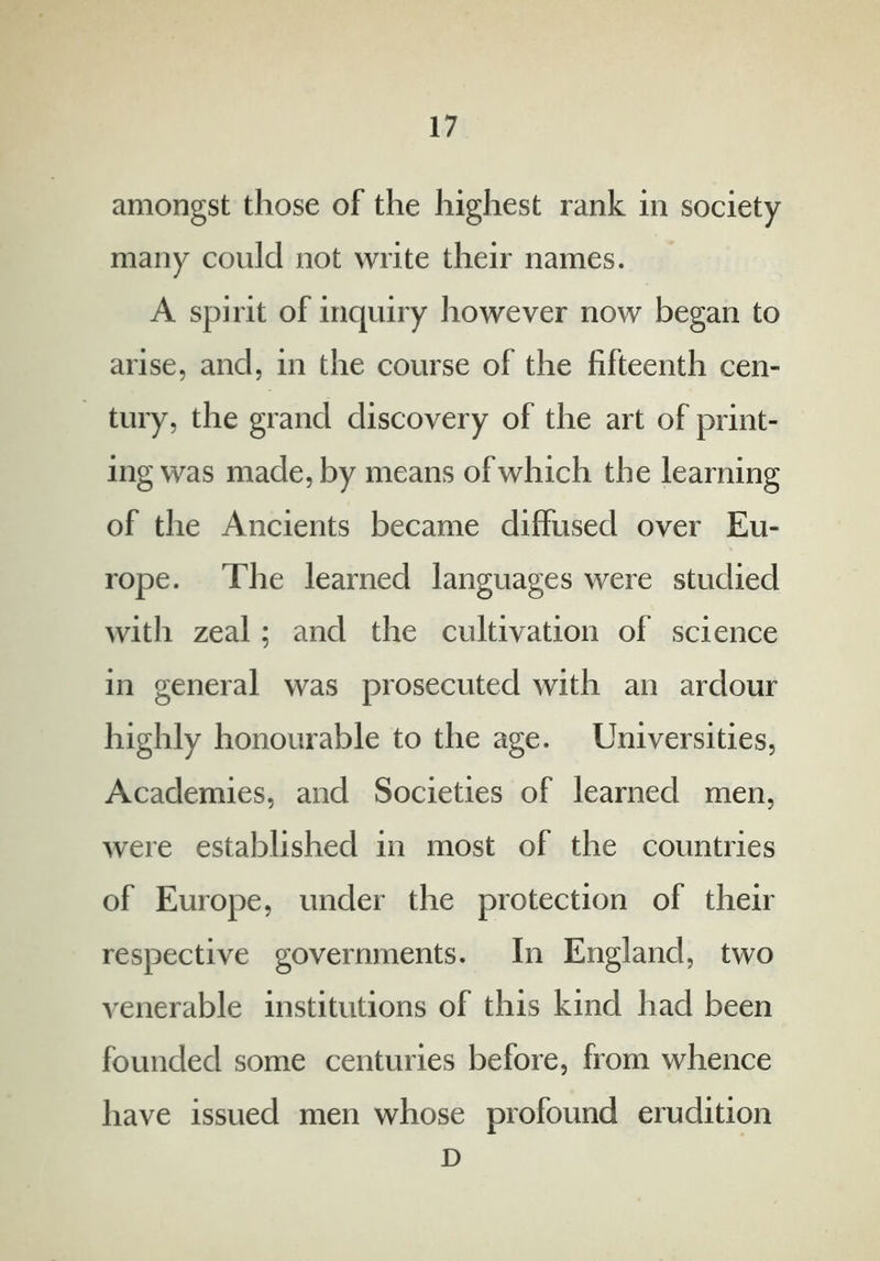 amongst those of the highest rank in society many could not write their names. A spirit of inquiry however now began to arise, and, in the course of the fifteenth cen- tury, the grand discovery of the art of print- ing was made, by means of which the learning of the Ancients became diffused over Eu- rope. The learned languages were studied with zeal; and the cultivation of science in general was prosecuted with an ardour highly honourable to the age. Universities, Academies, and Societies of learned men, were established in most of the countries of Europe, under the protection of their respective governments. In England, two venerable institutions of this kind had been founded some centuries before, from whence have issued men whose profound erudition D