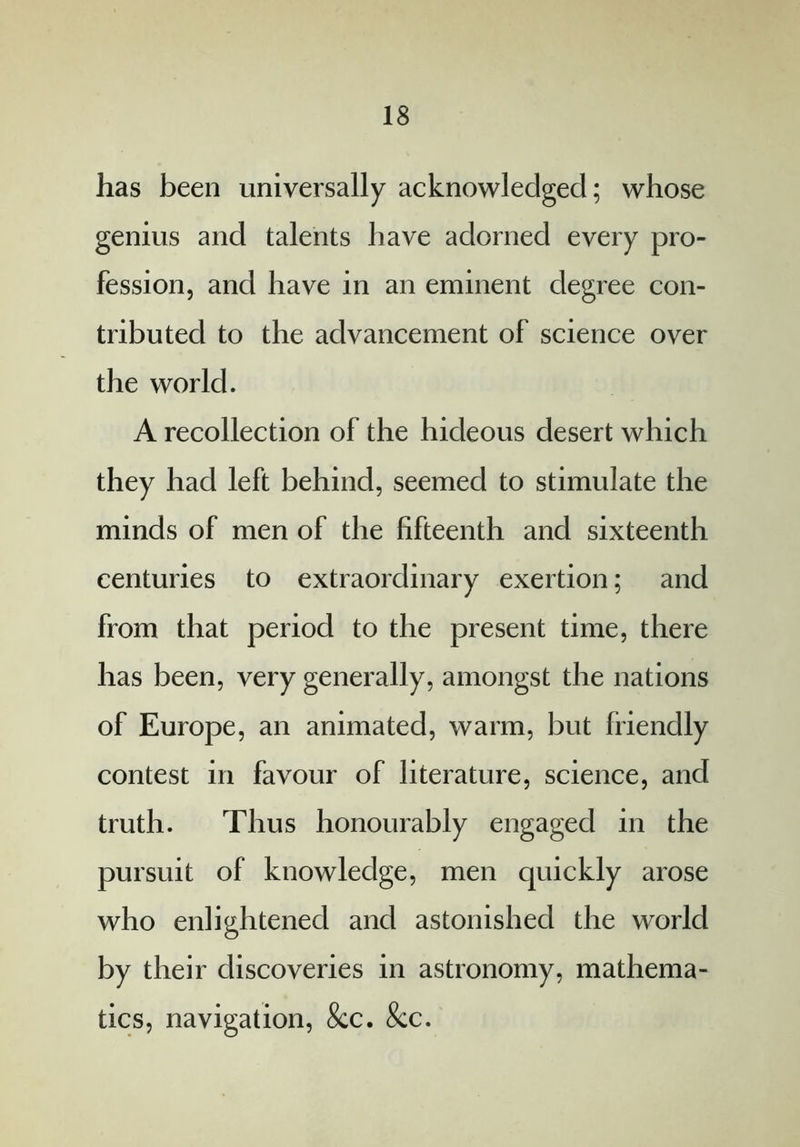 has been universally acknowledged; whose genius and talents have adorned every pro- fession, and have in an eminent degree con- tributed to the advancement of science over the world. A recollection of the hideous desert which they had left behind, seemed to stimulate the minds of men of the fifteenth and sixteenth centuries to extraordinary exertion; and from that period to the present time, there has been, very generally, amongst the nations of Europe, an animated, warm, but friendly contest in favour of literature, science, and truth. Thus honourably engaged in the pursuit of knowledge, men quickly arose who enlightened and astonished the world by their discoveries in astronomy, mathema- tics, navigation, &c. &c.