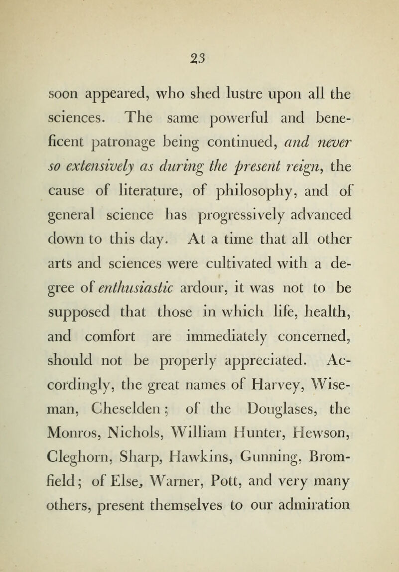 soon appeared, who shed lustre upon all the sciences. The same powerful and bene- ficent patronage being continued, and never so extensively as during the present reign, the cause of literature, of philosophy, and of general science has progressively advanced down to this day. At a time that all other arts and sciences were cultivated with a de- gree of enthusiastic ardour, it was not to be supposed that those in which life, health, and comfort are immediately concerned, should not be properly appreciated. Ac- cordingly, the great names of Harvey, Wise- man, Cheselden; of the Douglases, the Monros, Nichols, William Hunter, Hewson, Cleghorn, Sharp, Hawkins, Gunning, Brom- field; of Else., Warner, Pott, and very many others, present themselves to our admiration