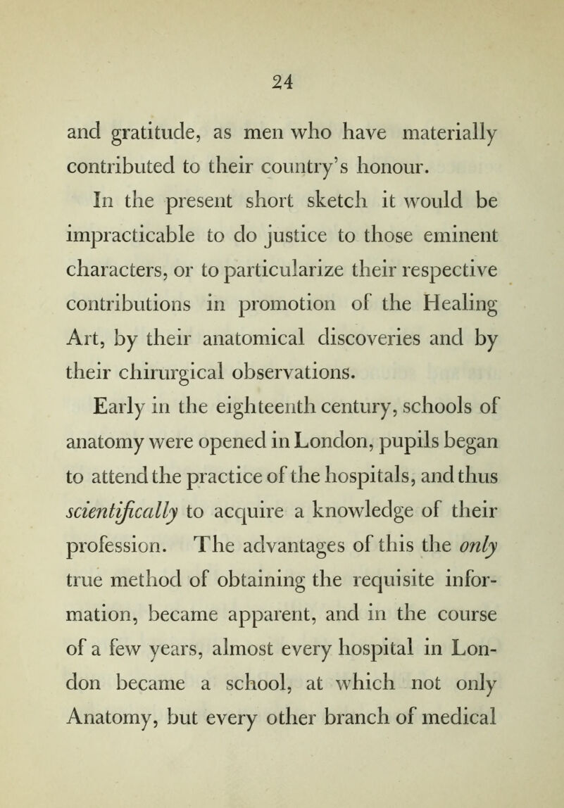 and gratitude, as men who have materially contributed to their country’s honour. In the present short sketch it would be impracticable to do justice to those eminent characters, or to particularize their respective contributions in promotion of the Healing Art, by their anatomical discoveries and by their cliirurgical observations. Early in the eighteenth century, schools of anatomy were opened in London, pupils began to attend the practice of the hospitals, and thus scientifically to acquire a knowledge of their profession. The advantages of this the only true method of obtaining the requisite infor- mation, became apparent, and in the course of a few years, almost every hospital in Lon- don became a school, at which not only Anatomy, but every other branch of medical