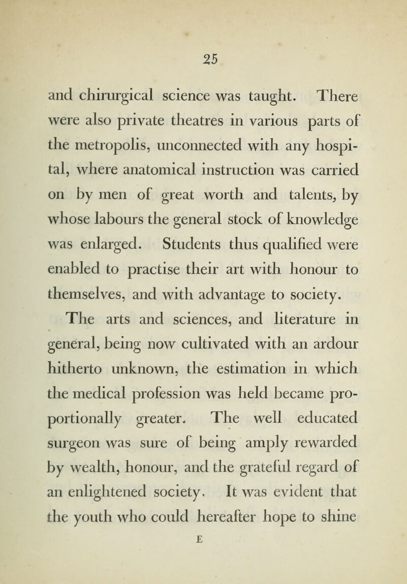 and chirurgical science was taught. There were also private theatres in various parts of the metropolis, unconnected with any hospi- tal, where anatomical instruction was carried on by men of great worth and talents, by whose labours the general stock of knowledge was enlarged. Students thus qualified were enabled to practise their art with honour to themselves, and with advantage to society. The arts and sciences, and literature in general, being now cultivated with an ardour hitherto unknown, the estimation in which the medical profession was held became pro- portionally greater. The well educated surgeon was sure of being amply rewarded by wealth, honour, and the grateful regard of an enlightened society. It was evident that the youth who could hereafter hope to shine E