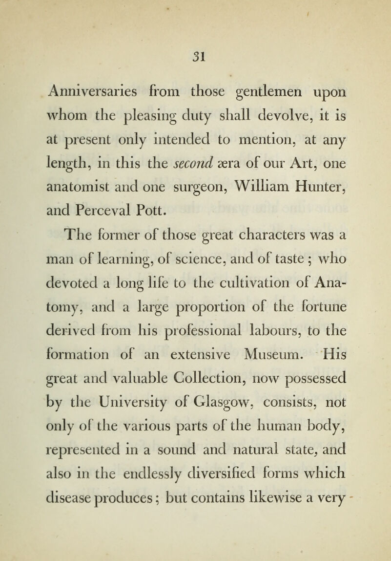 Anniversaries from those gentlemen upon whom the pleasing duty shall devolve, it is at present only intended to mention, at any length, in this the second aera of our Art, one anatomist and one surgeon, William Hunter, and Perceval Pott. The former of those great characters was a man of learning, of science, and of taste ; who devoted a long life to the cultivation of Ana- tomy, and a large proportion of the fortune derived from his professional labours, to the formation of an extensive Museum. His great and valuable Collection, now possessed by the University of Glasgow, consists, not only of the various parts of the human body, represented in a sound and natural state, and also in the endlessly diversified forms which disease produces; but contains likewise a very *