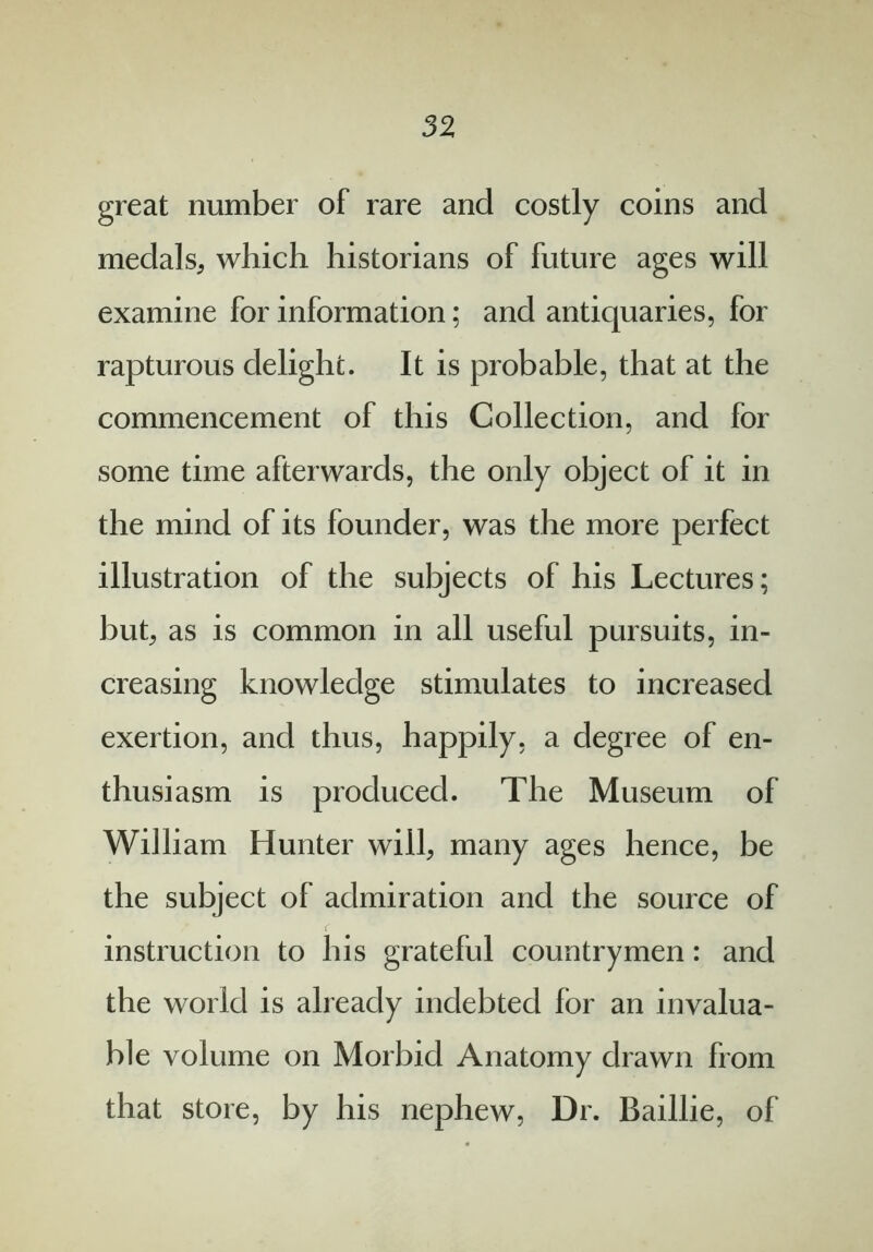 great number of rare and costly coins and medals, which historians of future ages will examine for information; and antiquaries, for rapturous delight. It is probable, that at the commencement of this Collection, and for some time afterwards, the only object of it in the mind of its founder, was the more perfect illustration of the subjects of his Lectures; but; as is common in all useful pursuits, in- creasing knowledge stimulates to increased exertion, and thus, happily, a degree of en- thusiasm is produced. The Museum of William Hunter will, many ages hence, be the subject of admiration and the source of instruction to his grateful countrymen: and the world is already indebted for an invalua- ble volume on Morbid Anatomy drawn from that store, by his nephew, Dr. Baillie, of