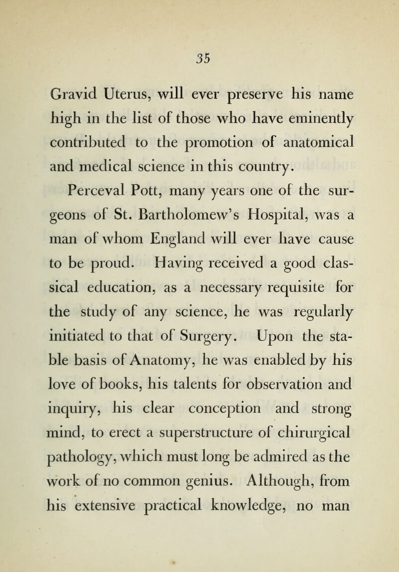 Gravid Uterus, will ever preserve his name high in the list of those who have eminently contributed to the promotion of anatomical and medical science in this country. Perceval Pott, many years one of the sur- geons of St. Bartholomew’s Hospital, was a man of whom England will ever have cause to be proud. Having received a good clas- sical education, as a necessary requisite for the study of any science, he was regularly initiated to that of Surgery. Upon the sta- ble basis of Anatomy, he was enabled by his love of books, his talents for observation and inquiry, his clear conception and strong mind, to erect a superstructure of chirurgical pathology, which must long be admired as the work of no common genius. Although, from his extensive practical knowledge, no man