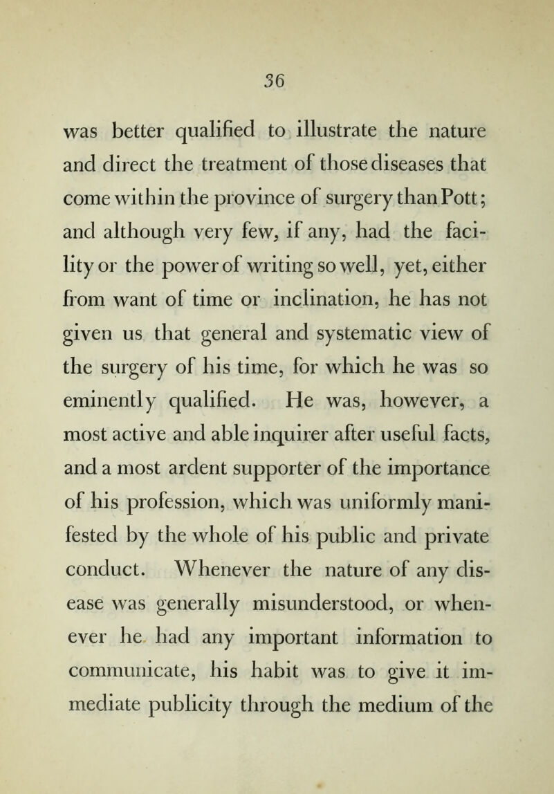 was better qualified to illustrate the nature and direct the treatment of those diseases that come within the province of surgery than Pott; and although very few, if any, had the faci- lity or the power of writing so well, yet, either from want of time or inclination, he has not given us that general and systematic view of the surgery of his time, for which he was so eminently qualified. He was, however, a most active and able inquirer after useful facts, and a most ardent supporter of the importance of his profession, which was uniformly mani- fested by the whole of his public and private conduct. Whenever the nature of any dis- ease was generally misunderstood, or when- ever he had any important information to communicate, his habit was to give it im- mediate publicity through the medium of the