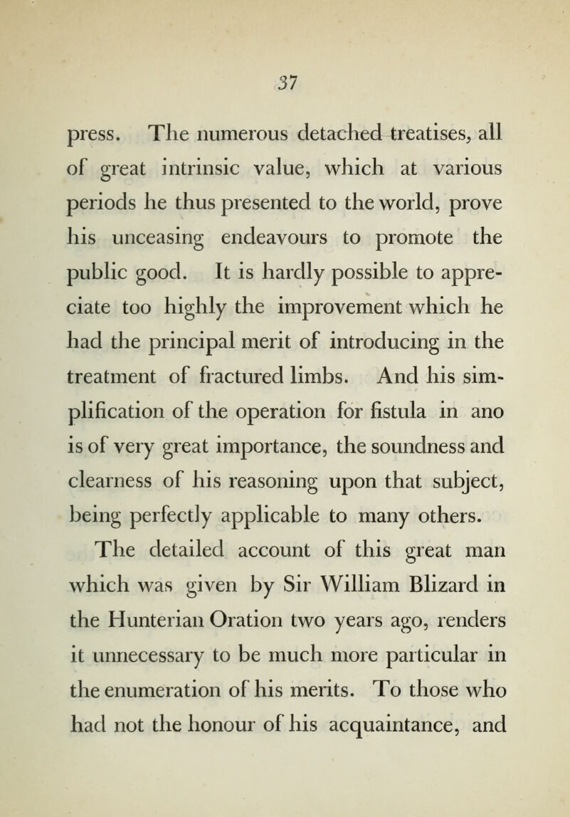 press. Tlie numerous detached treatises, all of great intrinsic value, which at various periods he thus presented to the world, prove his unceasing endeavours to promote the public good. It is hardly possible to appre- ciate too highly the improvement which he had the principal merit of introducing in the treatment of fractured limbs. And his sim- plification of the operation for fistula in ano is of very great importance, the soundness and clearness of his reasoning upon that subject, being perfectly applicable to many others. The detailed account of this great man which was given by Sir William Blizard in the Hunterian Oration two years ago, renders it unnecessary to be much more particular in the enumeration of his merits. To those who had not the honour of his acquaintance, and