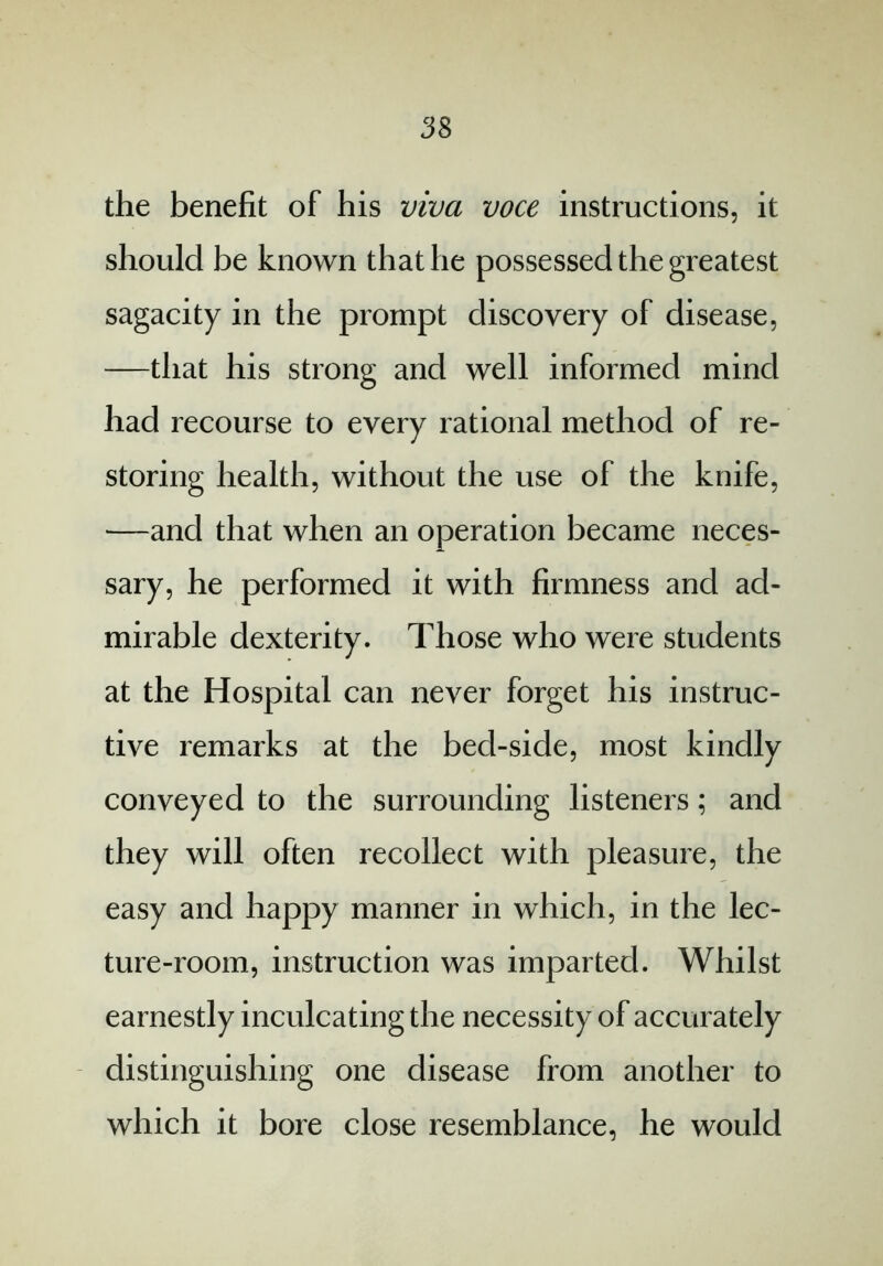 the benefit of his viva voce instructions, it should be known that he possessed the greatest sagacity in the prompt discovery of disease, —that his strong and well informed mind had recourse to every rational method of re- storing health, without the use of the knife, —and that when an operation became neces- sary, he performed it with firmness and ad- mirable dexterity. Those who were students at the Hospital can never forget his instruc- tive remarks at the bed-side, most kindly conveyed to the surrounding listeners; and they will often recollect with pleasure, the easy and happy manner in which, in the lec- ture-room, instruction was imparted. Whilst earnestly inculcating the necessity of accurately distinguishing one disease from another to which it bore close resemblance, he would