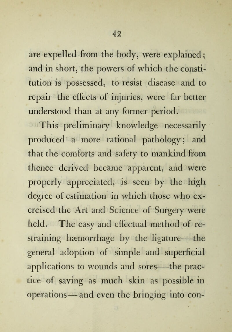 are expelled from the body, were explained; and in short, the powers of which the consti- tution is possessed, to resist disease and to repair the effects of injuries, were far better understood than at any former period. This preliminary knowledge necessarily produced a more rational pathology; and that the comforts and safety to mankind from thence derived became apparent, and were properly appreciated, is seen by the high degree of estimation in which those who ex- ercised the Art and Science of Surgery were held. The easy and effectual method of re- straining haemorrhage by the ligature—the general adoption of simple and superficial applications to wounds and sores-—the prac- tice of saving as much skin as possible in operations—and even the bringing into con-