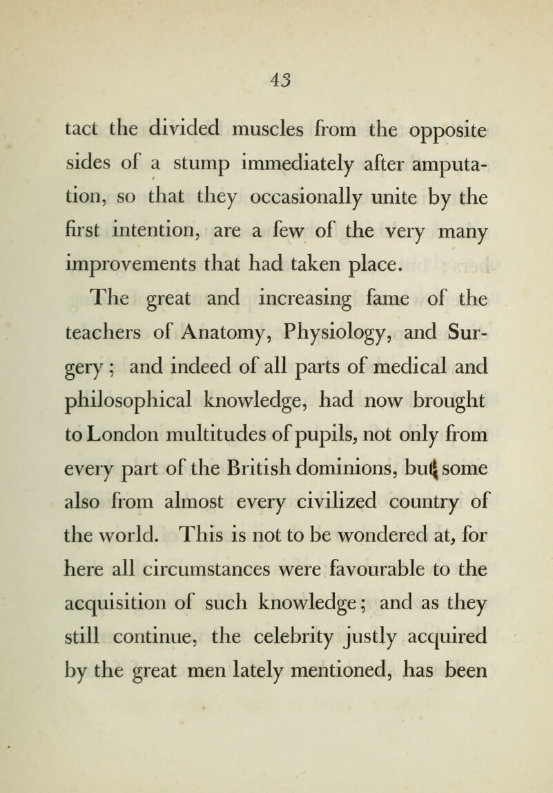 tact the divided muscles from the opposite sides of a stump immediately after amputa- tion, so that they occasionally unite by the first intention, are a few of the very many improvements that had taken place. The great and increasing fame of the teachers of Anatomy, Physiology, and Sur- gery ; and indeed of all parts of medical and philosophical knowledge, had now brought to London multitudes of pupils, not only from every part of the British dominions, buljsome also from almost every civilized country of the world. This is not to be wondered at, for here all circumstances were favourable to the acquisition of such knowledge; and as they still continue, the celebrity justly acquired by the great men lately mentioned, has been