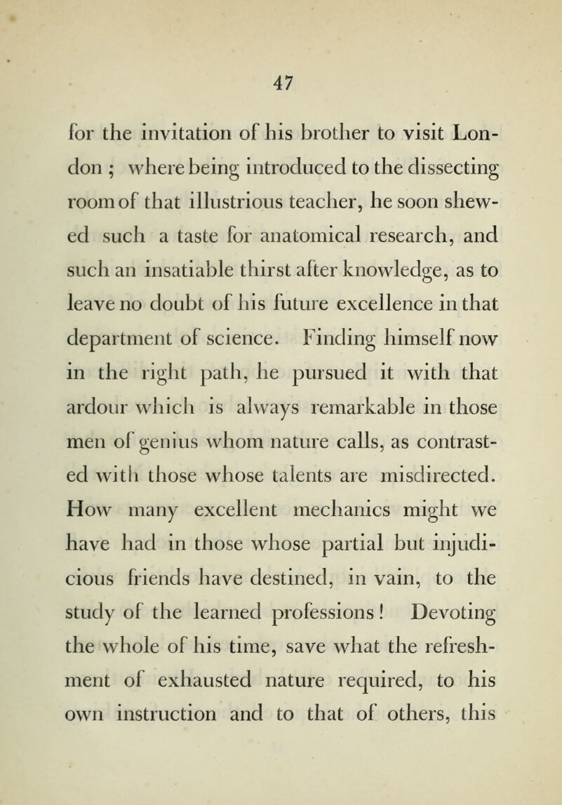for the invitation of his brother to visit Lon- don ; where being introduced to the dissecting room of that illustrious teacher, he soon shew- ed such a taste for anatomical research, and such an insatiable thirst after knowledge, as to leave no doubt of his future excellence in that department of science. Finding himself now in the right path, he pursued it with that ardour which is always remarkable in those men of genius whom nature calls, as contrast- ed with those whose talents are misdirected. How many excellent mechanics might we have had in those whose partial but injudi- cious friends have destined, in vain, to the study of the learned professions ! Devoting the whole of his time, save what the refresh- ment ol exhausted nature required, to his own instruction and to that of others, this