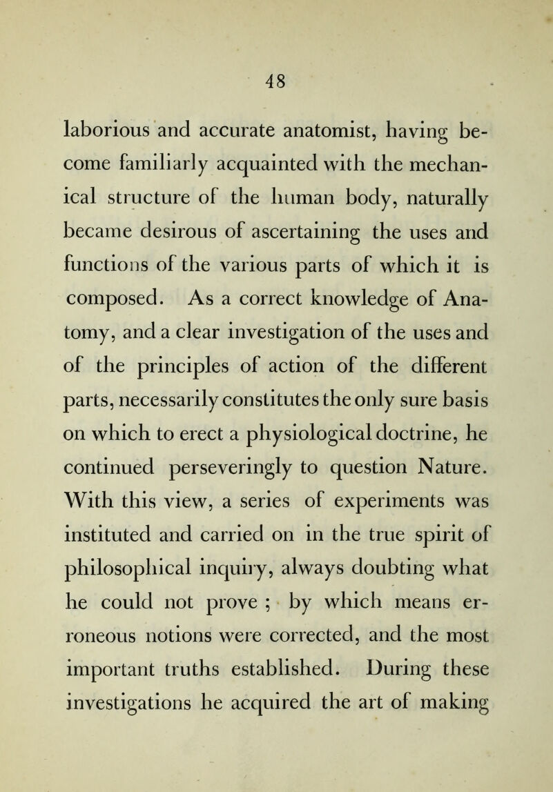 laborious and accurate anatomist, having be- come familiarly acquainted with the mechan- ical structure of the human body, naturally became desirous of ascertaining the uses and functions of the various parts of which it is composed. As a correct knowledge of Ana- tomy, and a clear investigation of the uses and of the principles of action of the different parts, necessarily constitutes the only sure basis on which to erect a physiological doctrine, he continued perseveringly to question Nature. With this view, a series of experiments was instituted and carried on in the true spirit of philosophical inquiry, always doubting what he could not prove ; by which means er- roneous notions were corrected, and the most important truths established. During these investigations he acquired the art of making