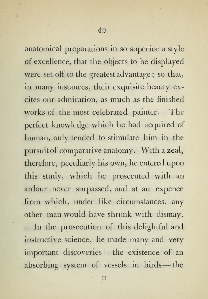 anatomical preparations in so superior a style of excellence, that the objects to be displayed were set off to the greatest advantage ; so that, in many instances, their exquisite beauty ex- cites our admiration, as much as the finished works of the most celebrated painter. The perfect knowledge which he had acquired of human., only tended to stimulate him in the pursuit of comparative anatomy. With a zeal, therefore, peculiarly his own, he entered upon this study, which he prosecuted with an ardour never surpassed, and at an expence from which, under like circumstances, any other man would have shrunk with dismay. In the prosecution of this delightful and instructive science, he made many and very important discoveries—the existence of an absorbing system of vessels in birds— the H