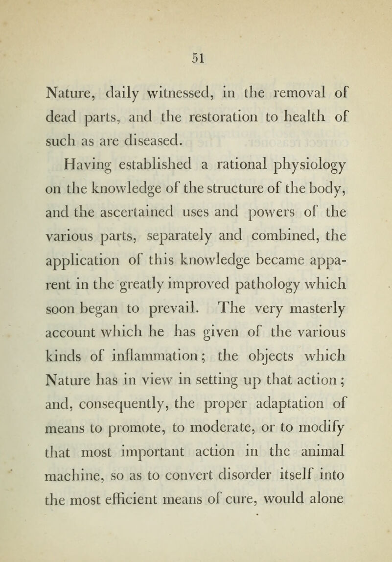 Nature, daily witnessed, in the removal of dead parts, and the restoration to health of such as are diseased. Having established a rational physiology on the knowledge of the structure of the body, and the ascertained uses and powers of the various parts, separately and combined, the application of this knowledge became appa- rent in the greatly improved pathology which soon began to prevail. The very masterly account which he has given of the various kinds of inflammation; the objects which Nature has in view in setting up that action; and, consequently, the proper adaptation of means to promote, to moderate, or to modify that most important action in the animal machine, so as to convert disorder itself into the most efficient means of cure, would alone