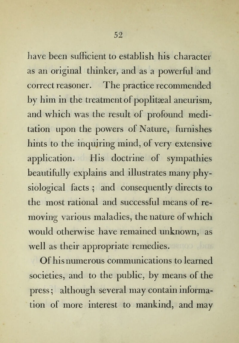 have been sufficient to establish his character as an original thinker, and as a powerful and correct reasoner. The practice recommended by him in the treatment of poplitaeal aneurism, and which was the result of profound medi- tation upon the powers of Nature, furnishes hints to the inquiring mind, of very extensive application. His doctrine of sympathies beautifully explains and illustrates many phy- siological facts ; and consequently directs to the most rational and successful means of re- moving various maladies, the nature of which would otherwise have remained unknown, as well as their appropriate remedies. Of his numerous communications to learned societies, and to the public, by means of the press; although several may contain informa- tion of more interest to mankind, and may