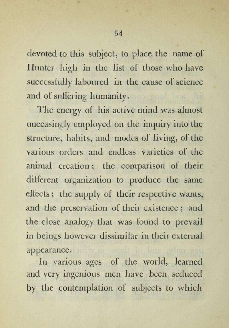 devoted to this subject, to place the name of Hunter high in the list of those who have successfully laboured in the cause of science and of suffering humanity. The energy of his active mind was almost unceasingly employed on the inquiry into the structure, habits, and modes ol living, of the various orders and endless varieties of the animal creation; the comparison of their different organization to produce the same effects; the supply of their respective wants, and the preservation of their existence ; and the close analogy that was found to prevail in beings however dissimilar in their external appearance. In various ages of the world, learned and very ingenious men have been seduced by the contemplation of subjects to which