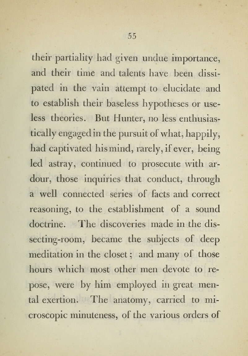 their partiality had given undue importance, and their time and talents have been dissi- pated in the vain attempt to elucidate and to establish their baseless hypotheses or use- less theories. But Hunter, no less enthusias- tically engaged in the pursuit of what, happily, had captivated his mind, rarely, if ever, being led astray, continued to prosecute with ar- dour, those inquiries that conduct, through a well connected series of facts and correct reasoning, to the establishment of a sound doctrine. The discoveries made in the dis- secting-room, became the subjects of deep meditation in the closet; and many of those hours which most other men devote to re- pose, were by him employed in great men- tal exertion. The anatomy, carried to mi- croscopic minuteness, of the various orders of