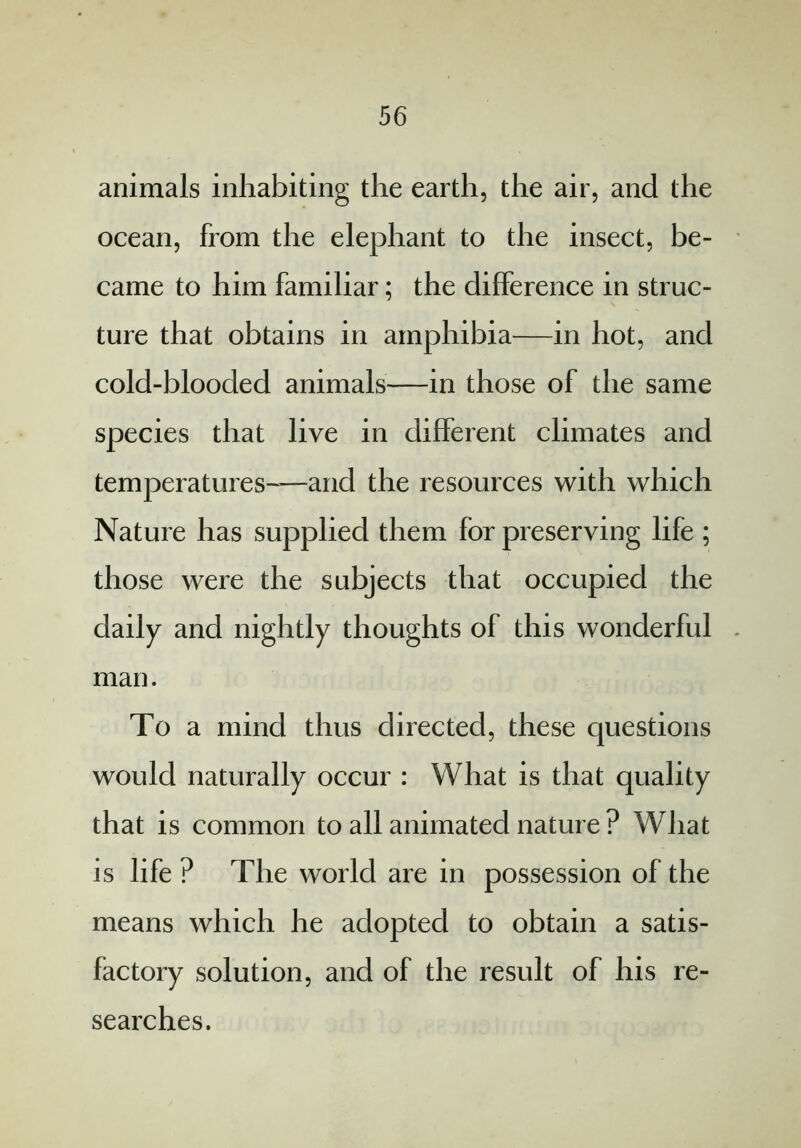 animals inhabiting the earth, the air, and the ocean, from the elephant to the insect, be- came to him familiar; the difference in struc- ture that obtains in amphibia—in hot, and cold-blooded animals—in those of the same species that live in different climates and temperatures-—and the resources with which Nature has supplied them for preserving life ; those were the subjects that occupied the daily and nightly thoughts of this wonderful man. To a mind thus directed, these questions would naturally occur : What is that quality that is common to all animated nature ? What is life ? The world are in possession of the means which he adopted to obtain a satis- factory solution, and of the result of his re- searches.