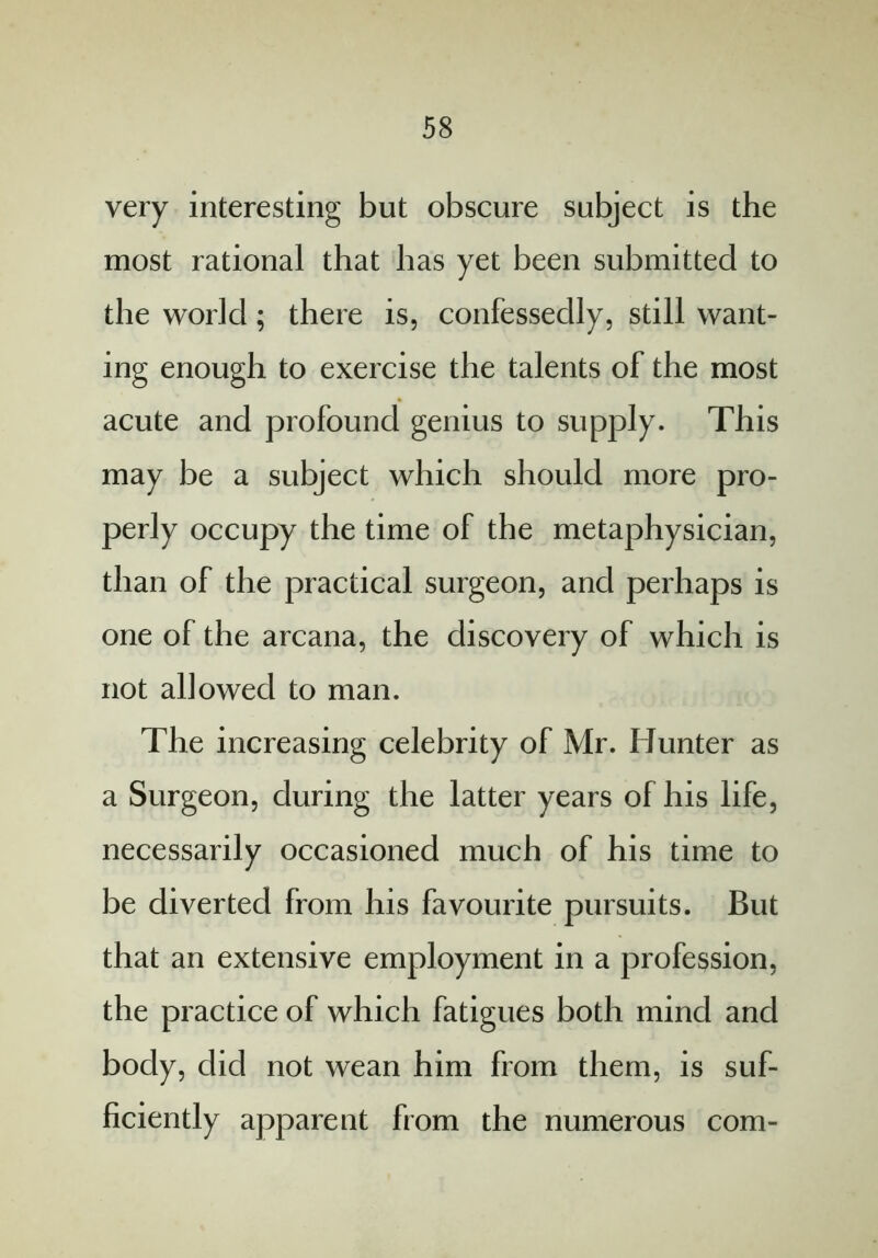 very interesting but obscure subject is the most rational that has yet been submitted to the world; there is, confessedly, still want- ing enough to exercise the talents of the most acute and profound genius to supply. This may be a subject which should more pro- perly occupy the time of the metaphysician, than of the practical surgeon, and perhaps is one of the arcana, the discovery of which is not allowed to man. The increasing celebrity of Mr. Hunter as a Surgeon, during the latter years of his life, necessarily occasioned much of his time to be diverted from his favourite pursuits. But that an extensive employment in a profession, the practice of which fatigues both mind and body, did not wean him from them, is suf- ficiently apparent from the numerous com-