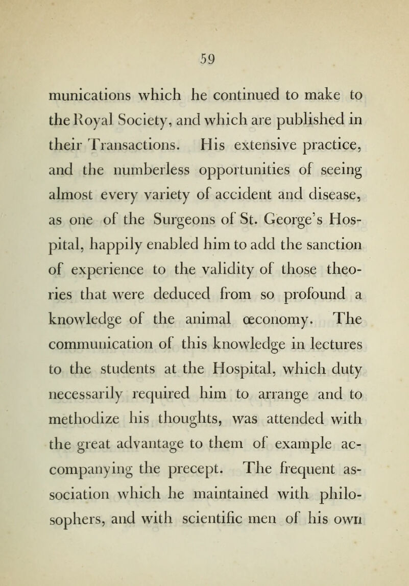 munications which he continued to make to the Royal Society, and which are published in their Transactions. His extensive practice, and the numberless opportunities of seeing almost every variety of accident and disease, as one of the Surgeons of St. George’s Hos- pital, happily enabled him to add the sanction of experience to the validity of those theo- ries that were deduced from so profound a knowledge of the animal oeconomy. The communication of this knowledge in lectures to the students at the Hospital, which duty necessarily required him to arrange and to methodize his thoughts, was attended with the great advantage to them of example ac- companying the precept. The frequent as- sociation which he maintained with philo- sophers, and with scientific men of his own