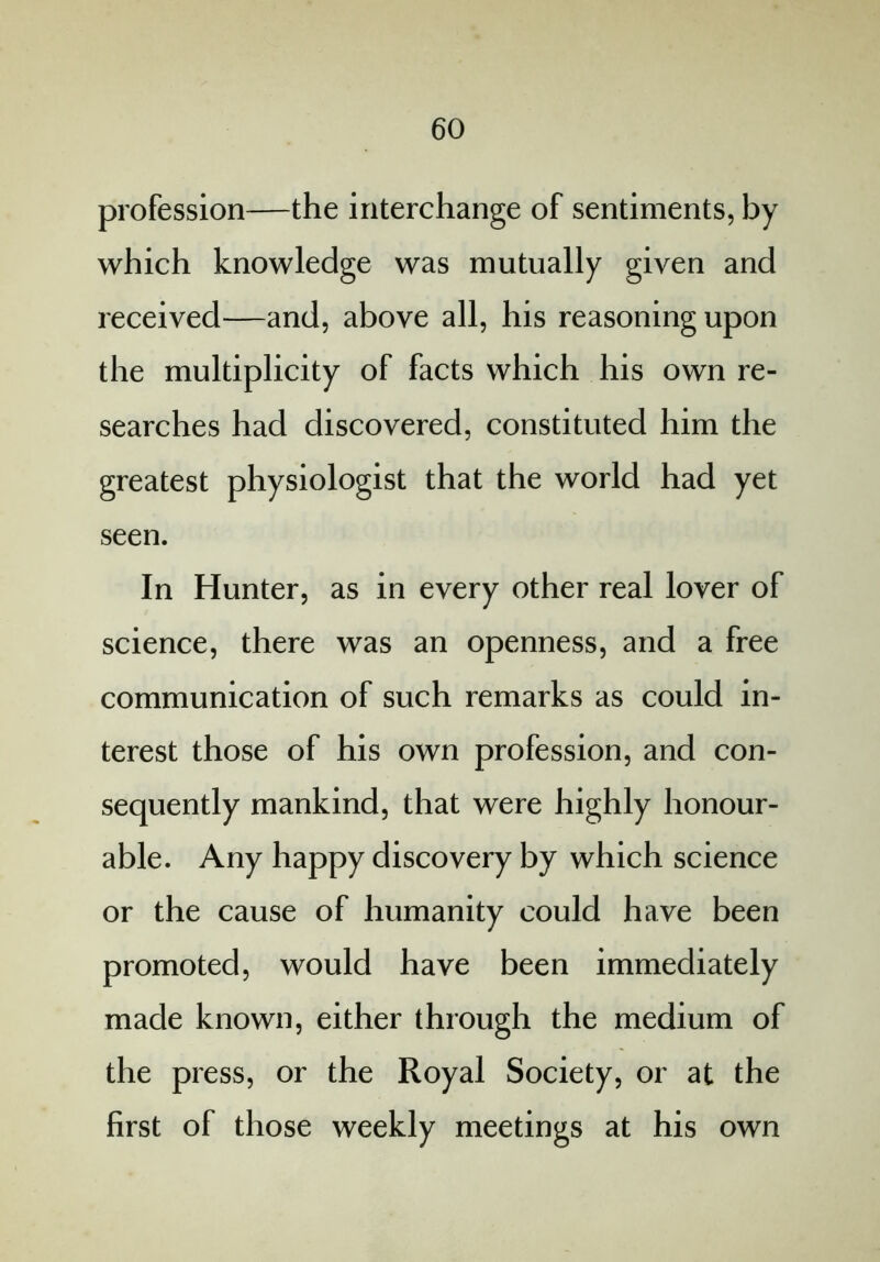 profession—the interchange of sentiments, by which knowledge was mutually given and received—and, above all, his reasoning upon the multiplicity of facts which his own re- searches had discovered, constituted him the greatest physiologist that the world had yet seen. In Hunter, as in every other real lover of science, there was an openness, and a free communication of such remarks as could in- terest those of his own profession, and con- sequently mankind, that were highly honour- able. Any happy discovery by which science or the cause of humanity could have been promoted, would have been immediately made known, either through the medium of the press, or the Royal Society, or at the first of those weekly meetings at his own