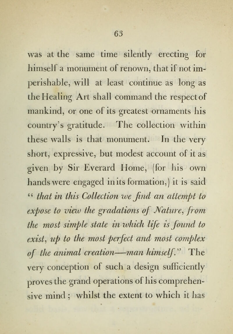 was at the same time silently erecting for himself a monument of renown, that if not im- perishable, will at least continue as long as the Healing Art shall command the respect of mankind, or one of its greatest ornaments his country's gratitude. The collection within these walls is that monument. In the very short, expressive, but modest account of it as given by Sir Everard Home, (for his own hands were engaged in its formation,) it is said “ that in this Collection we jind an attempt to expose to view the gradations of Nature, from the most simple state in which life is found to exist, up to the most perfect and most complex of the animal creation—man himself. ” The very conception of such a design sufficiently proves the grand operations of his comprehen- sive mind ; whilst the extent to which it has