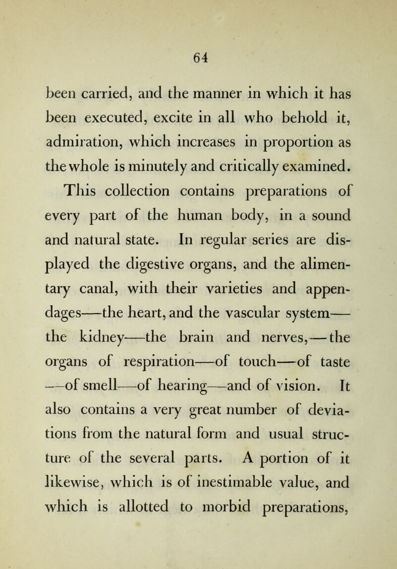 been carried, and the manner in which it has been executed, excite in all who behold it, admiration, which increases in proportion as the whole is minutely and critically examined. This collection contains preparations of every part of the human body, in a sound and natural state. In regular series are dis- played the digestive organs, and the alimen- tary canal, with their varieties and appen- dages—the heart, and the vascular system— the kidney—the brain and nerves,—the organs of respiration—of touch—of taste —of smell—of hearing—and of vision. It also contains a very great number of devia- tions from the natural form and usual struc- ture of the several parts. A portion of it likewise, which is of inestimable value, and which is allotted to morbid preparations,