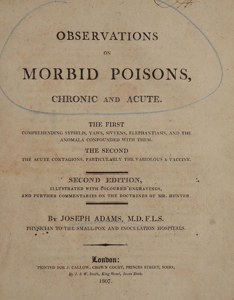 OBSERVATIONS ON / MORBID POISONS, CHRONIC anp ACUTE. sc y oink Bs a 7 emerge THE FIRST | COMPREHENDING SYPHILIS, YAWS, SIVVENS, ELEPHANTIASIS, AND THE ANOMALA CONFOUNDED WITH THEM. ee THE SECOND : THE ACUTE CONTAGIONS, PARTICULARLY THE VARIOLOUS &amp; VACCINE. * SECOND EDITION, ; ILLUSTRATED WITH COLOURED ENGRAVINGS, AND FURTHER COMMENTARIES ON THE DOCTRINES OF MR. HUNTER. By JOSEPH ADAMS, M.D. F.LS. PHYSICIAN i THE SMALL-POX AND INOCULATION HOSPITALS. oye = r.- Nanay ¢ Loudon: ‘PRINTED FOR J. CALLOW, CROWN COURT, PRINCES STREET, SOHO; By J. &amp; W. Smith, King Street, Seven Diats. _ 1807.