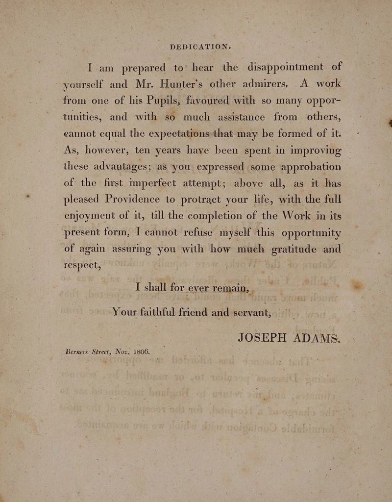 [ am prepared to hear the disappointment. of yourself and Mr. Hunter's other admirers. A work from one of his Pupils, favoured with so many oppor- tunities, and with so much assistance from others, eannot equal the expectations that may be formed of it. As, however, ten years have been spent in improving these advantages 3 as you expressed some approbation of the first. imperfect attempt; above all, as it has pleased Providence to protract your life, with the full enjoyment of it, ull the completion of the Work in its present form, I cannot refuse myself this opportunity of again assuring you with how much gratitude and respect, I shall for ever remain, Your faithful friend and servant, JOSEPH ADAMS. Berners. Street, Now. 1806.
