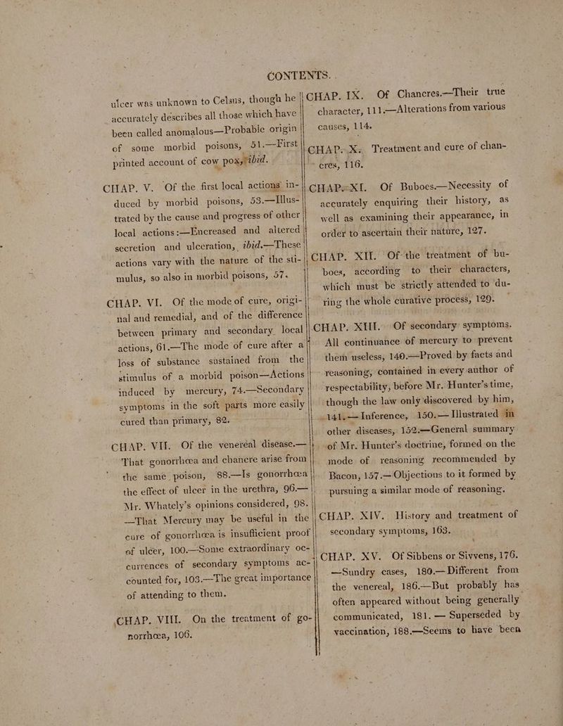 ulcer was unknown to Celsus, thor accurately describes all those which have | been called anomalous—Probabie origin of 51.—First printed account of cow pox, /zbid. some morbid poisons, CHAP. V. Of the first local actions in- 53.—Tllus- trated by the cause and progress of other duced by morbid poisons, local actions :—Encreased and altered secretion and ulceration, ibid.—These actions vary with the nature of the sti- mulus, so also in morbid poisons, 57. | CHAP. VI. Of the mode of cure, origi- nal and remedial, and of the difference between primary and secondary. local actions, 61.—The mode of cure after a the stimulus of. a morbid poison—Actions loss of substance sustained from induced by mereury, 74.—Secondary symptoms in the soft parts more easily cured than primary, 82. CHAP! VIT- That gonorrhoea and chancre arise from OF the venereal disease.— the samé poison, 88.—Is gonorrhea Mr. Whately’s opinions considered, 98. That Mercury may be useful in the cure of gonorrhea is insufficient proof ef ulcer, 100.—Some extraordinary oc- currences of secondary symptoms ac- counted for, 103.—The great importance of attending to them. CHAP. VII. norrhoea, 106. On the treatment of go- character, 111.—Alterations from various causes, 114. CHAP. X. Treatment and cure of chan- > oréx, 116, CHAPsXI. Of Buboes.—Necessity of accurately enquiring their history, as well as examining their appearance, in order to ascertain their nature, 127. Of-the treatment of bu- according CHAP. XII. boes, to their characters, which must be strictly attended to du- ring the whole curative process, 129. CHAP. XIII. All continuance of mercury to prevent Of secondary’ symptoms. them useless, 140.—Proved by facts and reasoning, contained in every author of respectability, before Mr. Hunter’s time, though the law only ‘discovered by him, 150.— Illustrated in other “diseases, 152.—General summary 141. — Inference, of Mr. Hunter’s doctrine, formed on the mode of reasoning recommended by Bacon, 157.— Objections to it formed by pursuing a similar mode of reasoning. CHAP. XIV. History and resasalent of secondary symptoms, 163. . —Sundry 180.— Different from 186.—But probably has often appeared without being generally 181, — Superseded by vaccination, 188.—Seems to have been cases, the venereal, communicated,