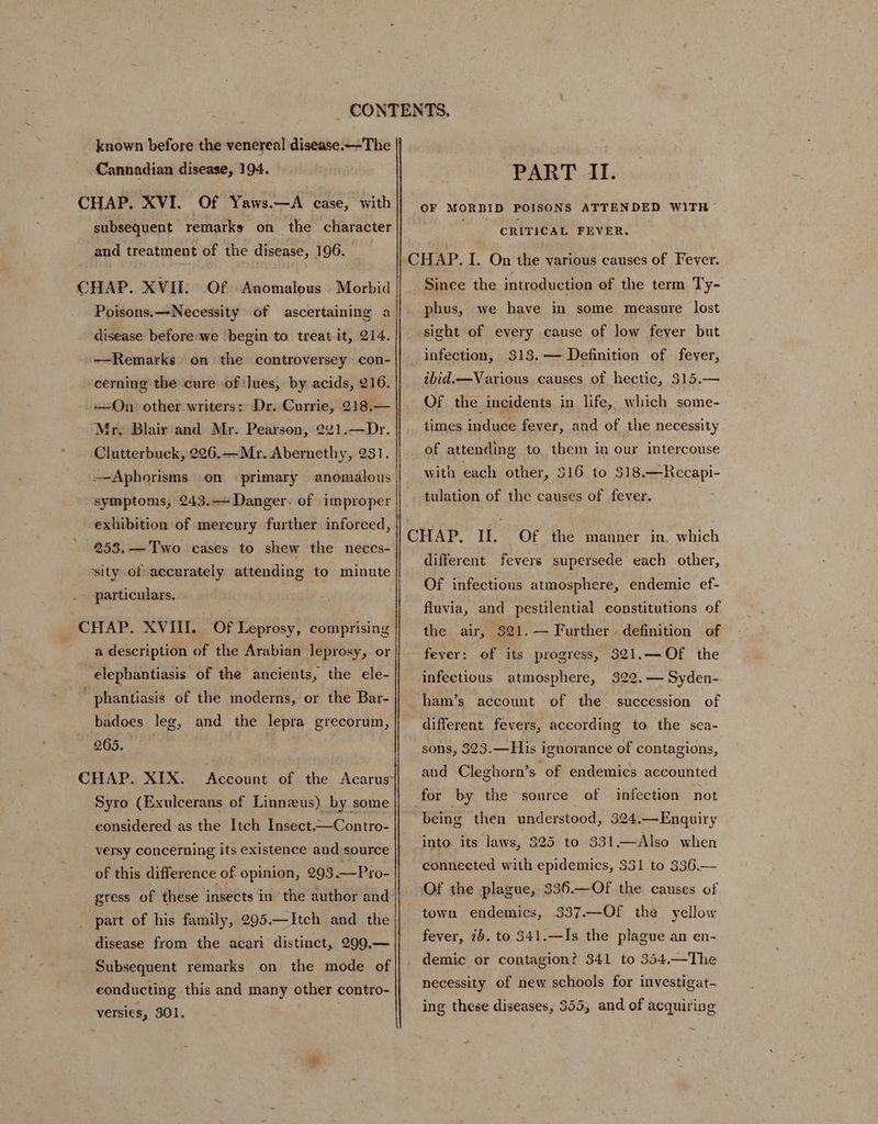 known before the venereal disease.—The | Cannadian disease, 194. CHAP. XVI. Of Yaws.—A case, with subsequent remarks on the character and treatment of the disease, 196. CHAP. XVII. Of Anomalous Morbid Poisons.—Necessity of ascertaining a disease before we begin to treat it, 214. —Remarks on the controversey con- cerning the cure of ]ues, by acids, 216. On other writers:: Dr. Currie, 218.— Mr, Blair and Mr. Pearson, 2¢1.—Dr. Clutterbuck, 226.—Mr. Aberneth yee 1. Aphorisms .on primary anomalous symptoms, 243.— Danger: of improper exhibition of mercury further inforced, 258.—'Two cases to shew the neces- ‘sity of accurately attending to minute particulars. a description of the Arabian leprosy, or elephantiasis of the ancients, the ele- phantiasis of the moderns, or the Bar- badoes leg, and the lepra grecorum, 265. ; CHAP. XIX. ‘Account of the Acarus Syro (Exulcerans of Linnzeus) by some eonsidered as the Itch Insect.—Contro- of this difference of opinion, 293.—Pro- gress of these insects in ‘the author and part of his family, 295.—Itch and the disease from the acari distinct, 299,— Subsequent remarks on the mode of versies, 301. PART II. OF MORBID POISONS ATTENDED WITH CRITICAL FEVER. | Since the introduction of the term Ty- phus, we have in some measure lost sight of every cause of low fever but infection, $18, — Definition of fever, ibid.—Various causes of hectic, 315.— Of the incidents in life, which some- times induce fever, and of the necessity of attending to them in our intercouse with each other, 516. to 518.—Recapi- tulation of the causes of fever. different fevers supersede each other, Of infectious atmosphere, endemic ef- fluvia, and pestilential constitutions of the air, $21.— Further. definition of fever: of its progress, 321.—Of the infectious atmosphere, 322.— Syden- ham’s account of the succession of different fevers, according to the sea- sons, 323.—His ignorance of contagions, and Cleghorn’s of endemics accounted being then understood, 324.—Enquiry into. its laws, 325 to 331.—Also when connected with epidemics, 331 to 336.— Of the plague, 336.—Of the causes of town endemics, 337.—Of the yellow fever, 26. to $41.—Is the plague an en- demic or contagion? 341 to 354.—The necessity of new schools for investigat- ing these diseases, 555, and of acquiring