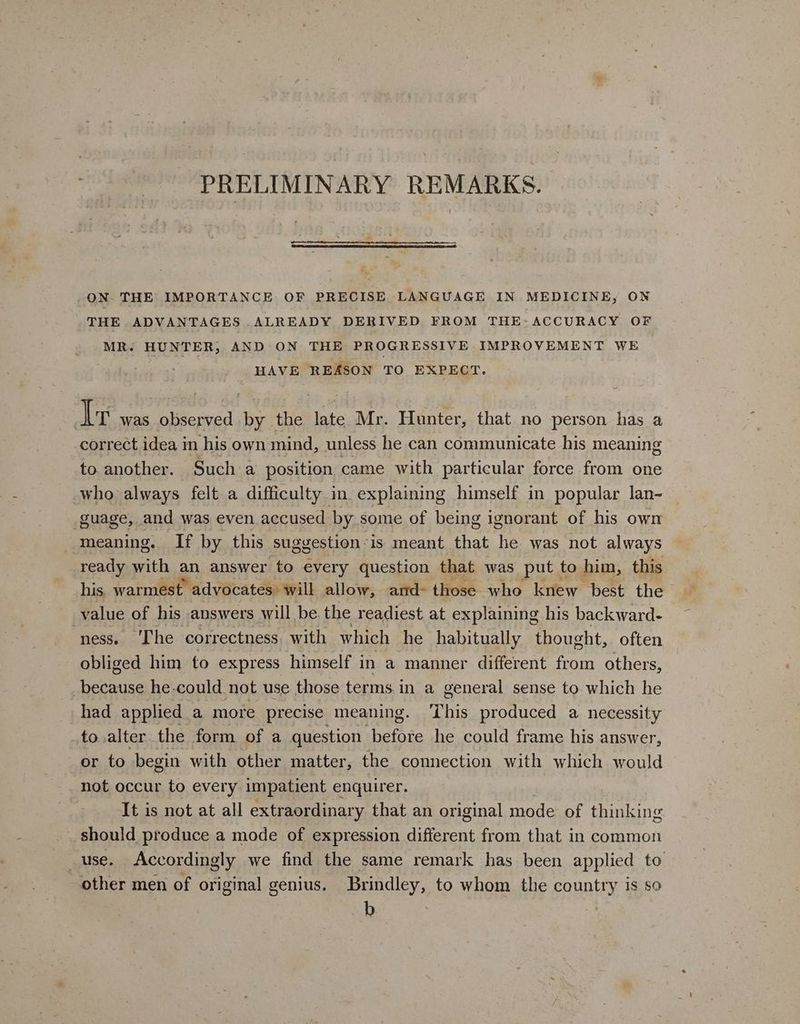 PRELIMINARY REMARKS. ON THE IMPORTANCE OF PRECISE, LANGUAGE IN MEDICINE, ON THE ADVANTAGES ALREADY DERIVED FROM THE- ACCURACY OF MR. HUNTER, AND ON THE PROGRESSIVE IMPROVEMENT WE . HAVE REASON TO EXPECT. ; Ir was observed by the late Mr. Hunter, that no person has a correct idea in his own mind, unless he can communicate his meaning to another. Such a position came with particular force from one who always felt a difficulty in explaining himself in popular lan- guage, and was even accused by some of being ignorant of his owm meaning. If by this suggestion-is meant that he was not always ready with an answer oe every question that was put to him, this his. warmest advocates: will allow, ard- those who knew best the value of his answers will be. the readiest at explaining his backward- ‘ness. Che correctness. with which he habitually thought, often obliged him to express himself in a manner different from others, because he could not use those terms in a general sense to which he had applied a more precise meaning. ‘This produced a necessity .to.alter the form. of a question shefise he could frame his answer, or to begin with other matter, the connection with which would not occur to every impatient enquirer. It is not at all extraordinary that an original mode of thinking should produce a mode of expression different from that in common use. Accordingly we find the same remark has been applied to other men of original genius. Brindley, to whom the country is so b