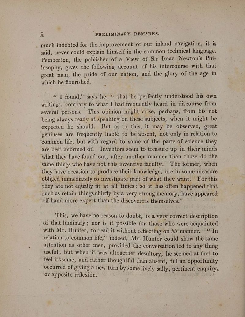 much indebted for the improvement of our inland navigation, it is said, never could explain himself in the common technical language. Pemberton, the publisher of a View of Sir Isaac Newton's Phi- losophy, gives the following account of his intercourse with that great man, the pride of our nation, and the glory of the age in which he flourished. «‘ I found,” says he, “ that he perfectly understood his own writings, contrary to what I had frequently heard in discourse from several persons. This opinion might arise, perhaps, from his not being always ready at speaking on these subjects, when it might be expected he should. But as to this, it may be observed, great geniuses are frequently liable to be absent, not only in relation to common life, but with regard to some of the parts of science they ‘are best informed of. Inventors seem to treasure up in their minds what they have found out, after another manner than those do the ‘same things who have not this inventive faculty. The former, when they have occasion to produce their knowledge, are in some measure obliged immediately to investigate part of shat they want. For this they are not equally fit at all times: so it has often happened that such as retain things chiefly by a very strong memory, have apr - off hand more bee than the discoverers themselves.” This, we have no reason to doubt, is a very correct description _ of that luminary; nor is it possible for those who were acquainted with Mr. Hunter, to read it without reflecting on Ais manner. ‘* In relation to common life,” indeed, Mr, Hunter could show the same attention as other men, provided the conversation led to any thing useful; but when it was altogether desultory, he seemed at first to feel irksome, and rather thoughtful than absent, till an opportunity occurred of giving a new turn by some liy ely sally, pertinent platy or apposite reflexion.