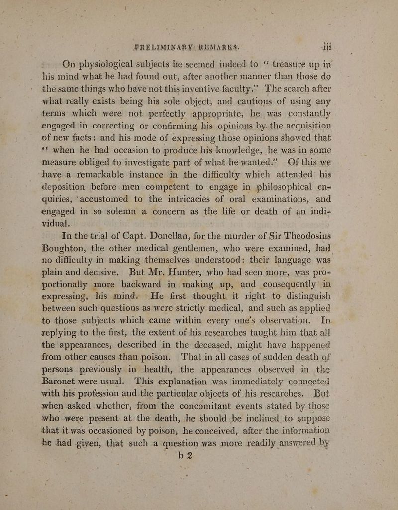 On physiological subjects he seemed indeed to “ treasure up iv his mind what he had found out, after another manner than those do the same things who have not this inventive faculty.” The search after what really exists being his sole object; and cautious of using any terms which were not perfectly appropriate, he was constantly engaged in correcting or confirming his opinions by: the acquisition of new facts: and his mode of expressing those opinions showed that ** when he had occasion to produce his knowledge, he was in some measure obliged to investigate part of what he wanted.’ Of this we have a remarkable instance in the difficulty which attended his deposition before.men competent to engage in philosophical en- quiries, “accustomed to the intricacies of oral examinations, and engaged in so solemn a concern as the life or death of an indi- vidual. In the trial of Capt. Donellan, for the murder of Sir Theodosius Boughton, the other. medical gentlemen, who were examined, had no difficulty in making themselves understood: their language was plain and decisive. But Mr. Hunter, who had seen more, was pro- portionally more backward in making up, and consequently in expressing, his mind. He first thought it right to distinguish between such questions as were strictly medical, and such as applied to those subjects which came within every one’s observation. In replying to the first, the extent of his researches taught him that all the appearances, described in the deceased, might have happened from other causes than poison. That in all cases of sudden death of persons previously in health, the appearances observed in the Baronet were usual. This explanation was immediately connected with his profession and the particular objects of his researches. But when asked whether, from the concomitant events stated by those who were present at the death, he should be inclined to suppose that it was occasioned by poison, he conceived, after the information he chad given, that such a question was more readily answered by pera © b 2