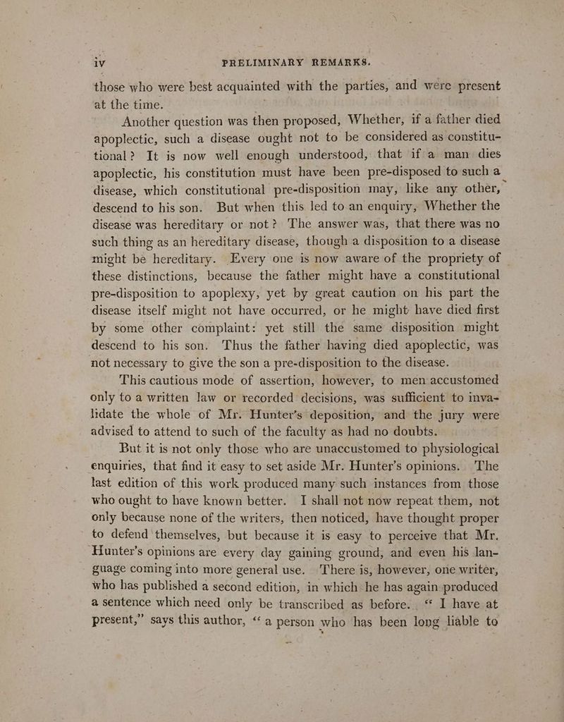 those who were best acquainted with the parties, and were present at the time. Another question was then proposed, W hether, if a Paher died apoplectic, such a disease ought not to be considered as constitu- tional? It is now well enough understood, that if a man dies apoplectic, his constitution must have been pre-disposed to such a disease, which constitutional pre-disposition may, like any. other, descend to his son. But when this led to.an enquiry, Whether the disease was hereditary or not? The answer was, that there was no such thing as an hereditary disease, though a disposition to a disease might be hereditary. Every one is now aware of the propriety of | these distinctions, because the father might have a constitutional pre-disposition to apoplexy, yet by great caution on his part the disease itself might not have canes or he might have died first by some other complaint: yet still the same disposition might descend to his son. Thus the father having died apoplectic, was not necessary to give the son a pre-disposition to the disease. This cautious mode of assertion, however, to men accustomed only to a written law or recorded decisions, was sufficient to inva- lidate the whole of Mr. Hunter’s deposition, and the jury were advised to attend to such of the faculty as had no doubts. But it is not only those who are unaccustomed to physiological enquiries, that find it easy to set aside Mr. Hunter’s opinions. The last edition of this work produced many such instances from those who ought to have known better. I shall not now repeat them, not only because none of the writers, then noticed, have thought proper ' to defend ‘themselves, but because it is easy to perceive that Mr. ‘Hunter’s opinions are every day gaining ground, and even his Jan- guage coming into more general use. ‘There is, however, one writer, who has published a second edition, in which he has again produced a sentence which need only be transcribed as before. ‘* I have at present,” says this author, “a person who has been long liable to we