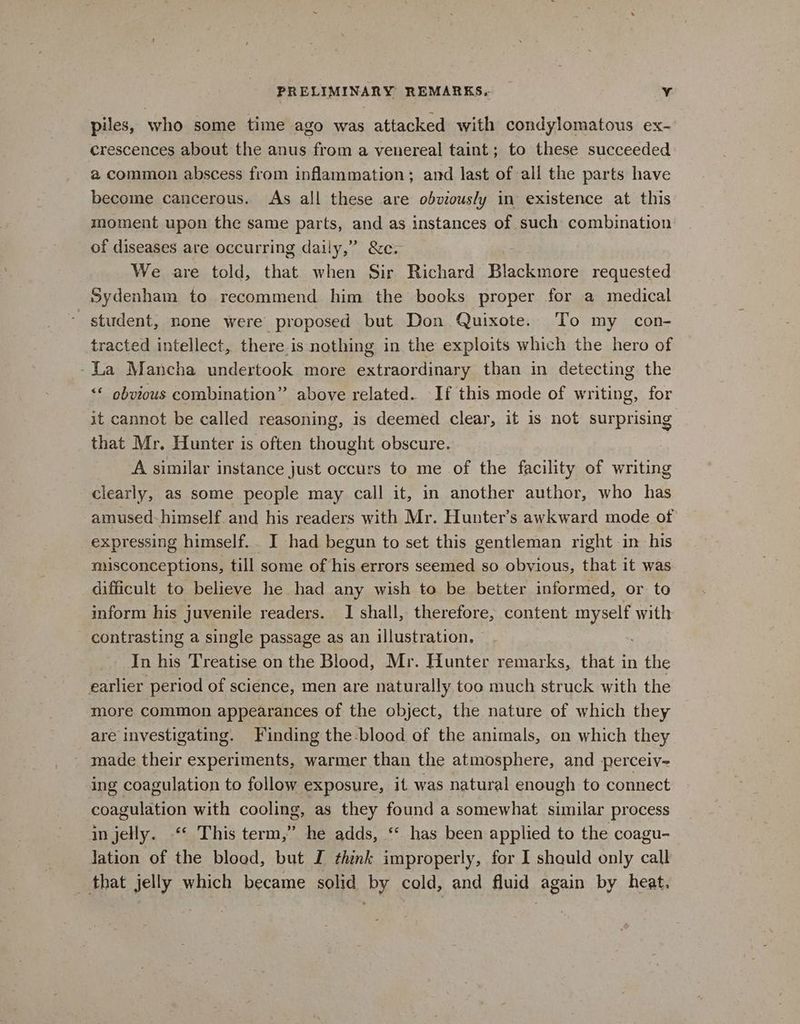 piles, who some time ago was attacked with condylomatous ex- crescences about the anus from a venereal taint; to these succeeded a common abscess from inflammation; and last of all the parts have become cancerous. As all these are obviously in existence at this moment upon the same parts, and as instances of such combination of diseases are occurring daily,” &amp;c. We are told, that when Sir Richard Biachpiare requested Sydenham to recommend him the books proper for a medical student, none were proposed but Don Quixote. To my con- tracted intellect, there.is nothing in the exploits which the hero of -La Mancha undertook more extraordinary than in detecting the “© obvious combination” above related. If this mode of writing, for it cannot be called reasoning, is deemed clear, it is not surprising that Mr. Hunter is often thought obscure. A similar instance just occurs to me of the facility of writing clearly, as some people may call it, in another author, who has amused-himself.and his readers with Mr. Hunter’s awkward mode of expressing himself. . I had begun to set this gentleman right in his misconceptions, till some of his errors seemed so obvious, that it was difficult to believe he had any wish to be better informed, or to inform his juvenile readers. I shall, therefore, content aes with contrasting a single passage as an illustration. In his Treatise on the Blood, Mr. Hunter remarks, that in the earlier period of science, men are naturally too much struck with the more common appearances of the object, the nature of which they are investigating. Finding the-blood of the animals, on which they _ made their experiments, warmer than the atmosphere, and perceiv- ing coagulation to follow exposure, it was natural enough to connect coagulation with cooling, as they found a somewhat similar process in jelly. “ This term,” he adds, “‘ has been applied to the coagu- lation of the blood, but I think improperly, for I shquld only call _ that jelly which became solid by cold, and fluid again by heat.