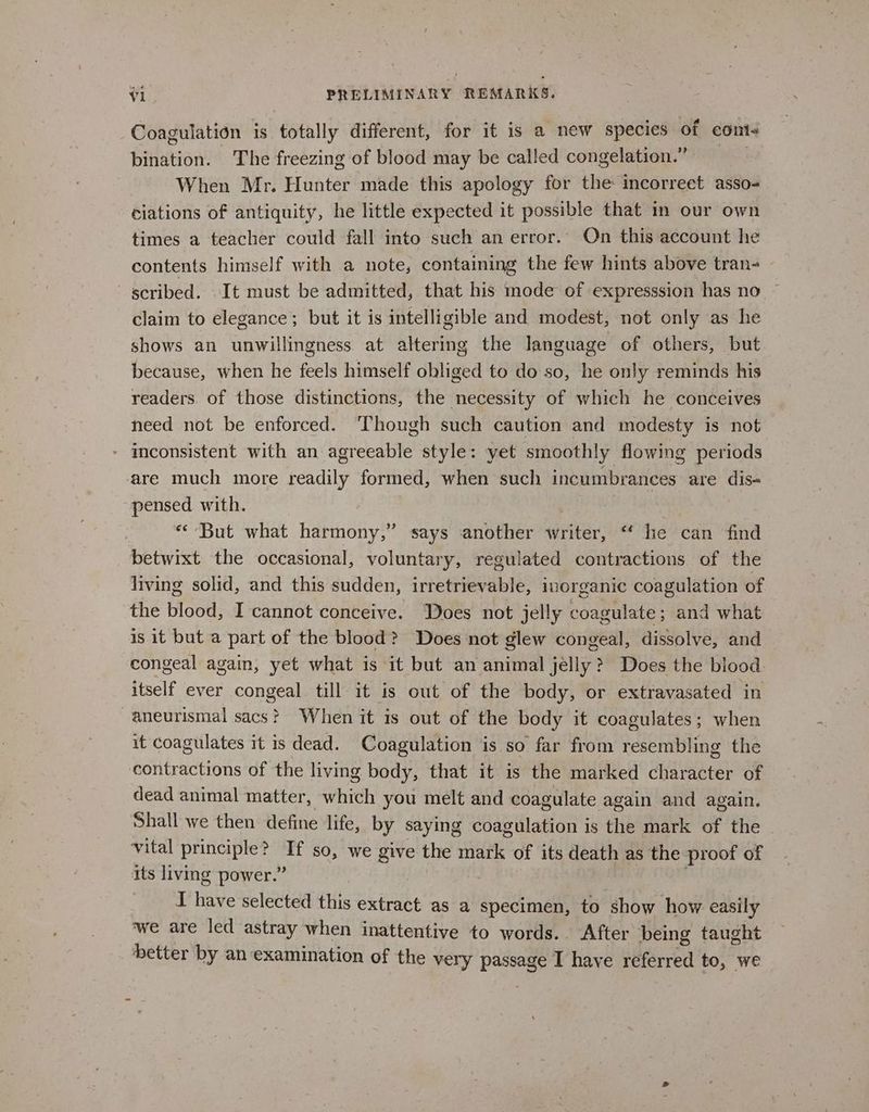 Coagulation is totally different, for it is a new species of cont- bination. The freezing of blood may be called congelation.” . When Mr. Hunter made this apology for the incorrect asso- ciations of antiquity, he little expected it possible that in our own times a teacher could fall into such an error.’ On this account he contents himself with a note, containing the few hints above tran- scribed. It must be admitted, that his mode of expresssion has no claim to elegance; but it is intelligible and modest, not only as he shows an unwillingness at altering the language of others, but because, when he feels himself ohliged to do so, he only reminds his readers. of those distinctions, the necessity of which he conceives need not be enforced. ‘Though such caution and modesty is not - inconsistent with an agreeable style: yet smoothly flowing periods are much more readily formed, when such incumbrances are dis- pensed with. peat ) “But what harmony,” says another writer, ‘‘ he can find betwixt the occasional, voluntary, regulated contractions of the living solid, and this sudden, irretrievable, inorganic coagulation of the blood, I cannot conceive. Does not jelly coagulate; and what is it but a part of the blood? Does not glew congeal, dissolve, and congeal again, yet what is it but an animal jelly? Does the blood itself ever congeal till it is out of the body, or extravasated in -aneurismal sacs? When it is out of the body it coagulates; when it coagulates it is dead. Coagulation is so far from resembling the contractions of the living body, that it is the marked character of dead animal matter, which you melt and coagulate again and again. Shall we then define life, by saying coagulation is the mark of the vital principle? If so, we give the mark of its death as the proof of its living power.” ; I have selected this extract as a specimen, to show how easily ‘we are led astray when inattentive to words. After being taught better by an examination of the very passage I have referred to, we