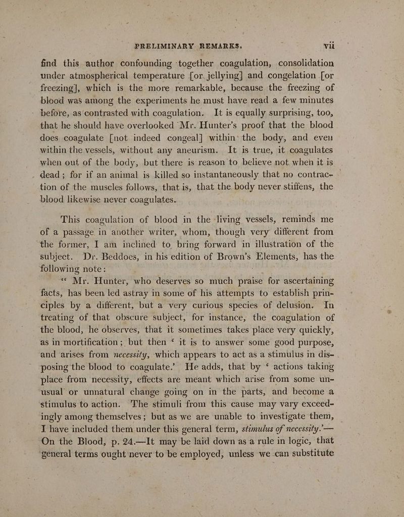find this author confounding ‘together coagulation, consolidation under atmospherical temperature [or. jellying] and congelation [or freezing], which is the more remarkable, because the freezing of blood was among the experiments he must have read a few minutes before, as contrasted with coagulation. It is equally surprising, too, that he should have overlooked Mr. Hunter’s proof that the blood does coagulate [not indeed congeal] within» the body, and even within the vessels, without any aneurism. It is true, it coagulates when out of the body, but there is reason to believe not when it is . dead; for if an animal is killed so instantaneously that no contrac- tion of the muscles follows, that is, that the body never stiffens, the blood likewise never coagulates. This coagulation of blood in the ‘living vessels, reminds me of a passage in another writer, whom, though very different from the former, I am inclined to bring forward in illustration of the subject. Dr. Beddoes, in his edition of Brown’s Elements, has the following note: : « Mr. Hunter, who deserves so much praise for ascertaining facts, has been led astray in some of his attempts to establish prin- ciples by a different, but a very curious species of delusion. In treating of that obscure subject, for instance, the coagulation of the blood, he observes, that it sometimes takes place very quickly, as in mortification ; but then ‘ it is to answer some good purpose, and arises from necessity, which appears to act as a stimulus in dis- . posing the blood to coagulate.’ He adds, that by * actions taking place from necessity, effects are meant which arise from some un- usual or unnatural change going on in the parts, and become a stimulus to action. The stimuli from this cause may vary exceed- ingly among themselves ; but as we are unable to investigate them, TJ have included them under this general term, stzmulus of necessity.’ — On the Blood, p. 24.—It may be laid down as a rule in logic, that general terms ought never to be employed, unless we -can substitute