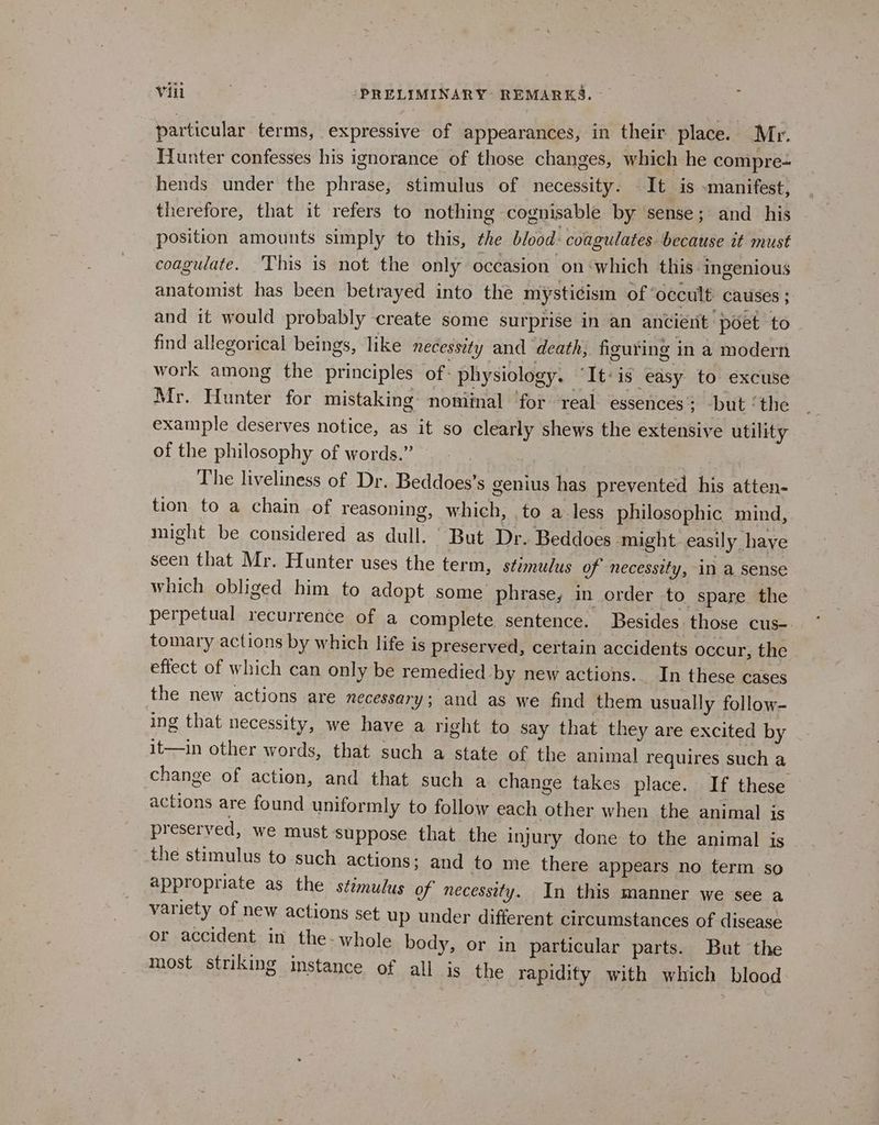 particular terms, expressive of appearances, in their place. Mr. Hunter confesses his ignorance of those changes, which he compre- hends under the phrase, stimulus of necessity. It is «manifest, therefore, that it refers to nothing cognisable by sense; and his position amounts simply to this, che blood: coagulates because it must coagulate. This is not the only occasion on ‘which this ingenious anatomist has been betrayed into the mysticism of ‘occult causes ; and it would probably create some surprise in an ancient poet to find allegorical beings, like necessity and death, figuting in a modern work among the principles of: physiology. “It-is easy to excuse Mr. Hunter for mistaking noniinal ‘for real essences: but ‘the example deserves notice, as it so clearly shews the extensive utility of the philosophy of words.” | The liveliness of Dr. Beddoes’s genius has prevented his atten- tion to a chain of reasoning, which, to a less philosophic. mind, might be considered as dull. But Dr. Beddoes might easily haye seen that Mr. Hunter uses the term, stimulus of necessity, in a sense which obliged him to adopt some phrase, in order to spare the perpetual recurrence of a complete sentence. Besides those cus-. tomary actions by which life is preserved, certain accidents occur, the effect of which can only be remedied by new actions. In these cases the new actions are necessary; and as we find them usually follow- ing that necessity, we have a right to say that they are excited by it—in other words, that such a state of the animal requires such a change of action, and that such a change takes place. If these actions are found uniformly to follow each other when the animal is preserved, we must suppose that the injury done to the animal is - the stimulus to such actions; and to me there appears no term so appropriate as the stimulus of necessity. In this manner we see a variety of new actions set up under different circumstances of disease or accident in the- whole body, or in particular parts. But the Most striking instance of all is the rapidity with which blood