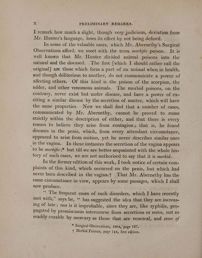 I remark how much a slight, though very judicious, deviation from Mr. Hunter’s language, loses its effect by not being defined. In some of the valuable cases, which Mr. Abernethy’s Surgical Observations afford, we meet with the term morbific poison. It is well known that Mr. Hunter divided animal poisons into the natural and the diseased. ‘The first [which I should rather eall the _ original] are those which form a part of an animal when in health, and though deliterious to another, do not communicate a power of affecting others. Of this kind is the poison of-the scorpion, the adder, and other venomous animals. The morbid poisons, on the contrary, never exist but under disease, and have a power of ex- citing a similar disease by the secretion of matter, which will have the same properties. Now we shall find that a number of cases, communicated by Mr. Abernethy, cannot be proved to come strictly within the description of either, and that there is every reason to believe they arise from contagion; that is, he found diseases in the penis, which, from every attendant circumstance, appeared to arise from coition, yet he never describes similar ones _in the vagina. In these instances the secretion of the vagina appears to be morbific ;* but till we are better acquainted with the whole his- tory of such cases, we are not authorised to say that it is morbid. In the former edition of this work, I took notice of certain com- plaints of this kind, which occurred on the penis, but which had never been described in the vagina.t That Mr. Abernethy has the same circumstance in view, appears by some passages, which I shall how produce. “ ‘The frequent cases of such disorders, which I have recently _ met with,” says he, “ has suggested the idea that they are increas- ing of late; nor is it improbable, since they are, like syphilis, pro- pagated by promiscuous intercourse from secretions or sores, not so readily curable by mercury as those that are venereal, and some of * Surgical Observations, 1804, page 127. t Morbid Poisons, page 144, first edition.