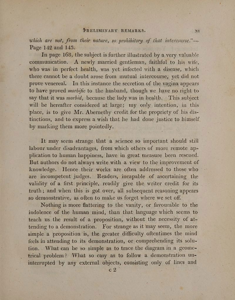 which are not, from their nature, so prohibitory of that intercourse.’— Page 142 and 143. — | In page 168, the subject is further illustrated by a very valuable communication. A newly married gentleman, faithful to his wife, who was in perfect health, was yet infected with a disease, which there cannot be a doubt arose from mutual intercourse, yet did not prove venereal. In this instance the secretion of the vagina appears to have proved morbific to the husband, though we have no right to say that it was morbid, because the lady was in health. This subject will be hereafter considered at large; my only intention, in this place, is to give Mr. Abernethy credit for the propriety of his dis- tinctions, and to express a wish that he had done justice to himself by marking them more pointedly. It may seem strange that a science so important should still labour under disadvantages, from which others of more remote ap- plication to human happiness, have in great measure been rescued. But authors do not always write with a view to the improvement of knowledge. Hence their works are often addressed to those who are incompetent judges. Readers, incapable of ascertaining the validity of a first principle, readily give the writer credit for its truth; and when this is got over, all subsequent reasoning appears so demonstrative, as often to make us forget where we set off. Nothing is more flattering to the vanity, or favourable to the indolence of the human mind, than that language which seems to teach us the result of a proposition, without the necessity of at- tending to a demonstration. For strange as it may seem, the more simple a proposition is, the greater difficulty oftentimes the mind feels in attending to its demonstration, or comprehending its solu- tion. What can be so simple as to trace the diagram in a geome-~ trical problem? What so easy as to follow a demonstration un- interrupted by any external objects, consisting only of lines and c2