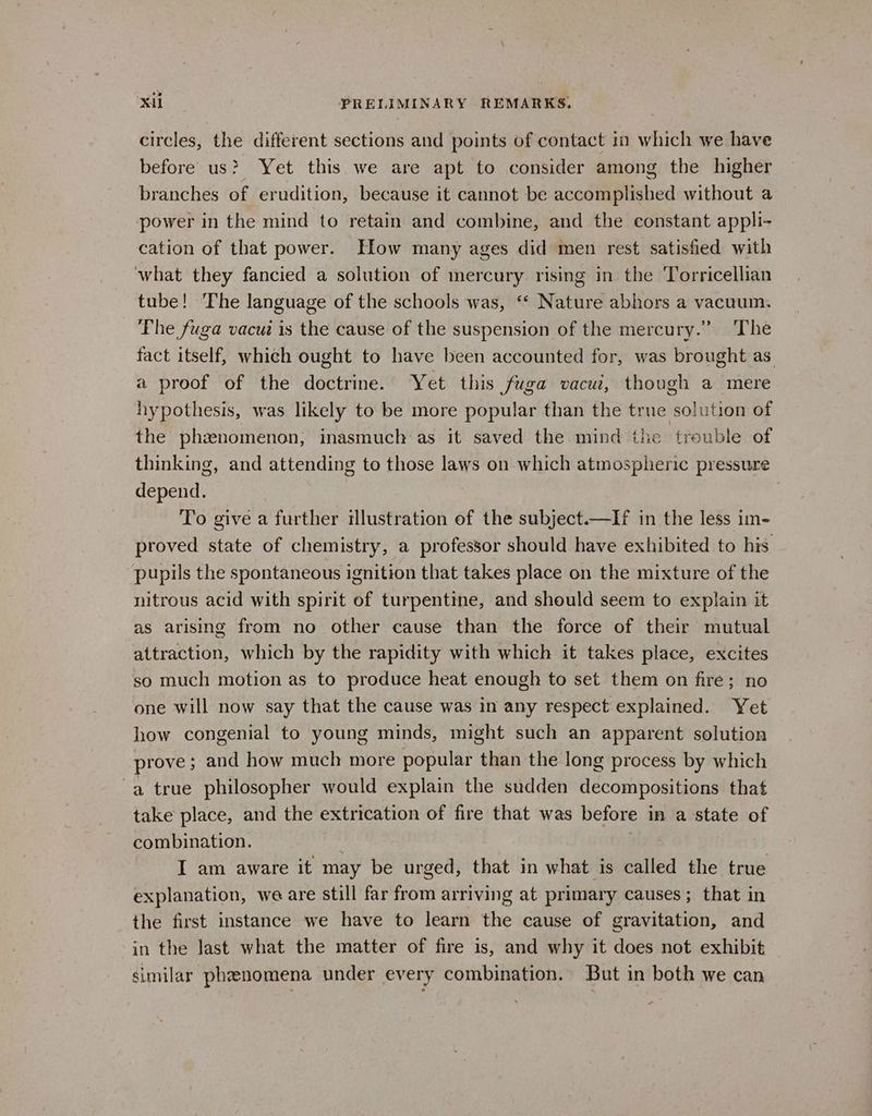 circles, the different sections and points of contact im which we have before us? Yet this we are apt to consider among the higher branches of erudition, because it cannot be accomplished without a power in the mind to retain and combine, and the constant appli- cation of that power. How many ages did men rest satisfied with ‘what they fancied a solution of mercury rising in the Torricellian tube! The language of the schools was, ‘* Nature abhors a vacuum. Phe fuga vacui is the cause of the suspension of the mercury.” The fact itself, which ought to have been accounted for, was brought as a proof of the doctrine. Yet this fuga vacui, though a mere hypothesis, was likely to be more popular than the true solution of the phxwnomenon, inasmuch as it saved the mind the trouble of thinking, and attending to those laws on which atmospheric pressure g; depend. To give a further illustration of the subject.—If in the less im- proved state of chemistry, a professor should have exhibited to his pupils the spontaneous ignition that takes place on the mixture of the nitrous acid with spirit of turpentine, and should seem to explain it as arising from no other cause than the force of their mutual attraction, which by the rapidity with which it takes place, excites so much motion as to produce heat enough to set them on fire; no one will now say that the cause was in any respect explained. Yet how congenial to young minds, might such an apparent solution prove; and how much more popular than the long process by which a true philosopher would explain the sudden decompositions that take place, and the extrication of fire that was before in a state of combination. I am aware it may be urged, that in what is called the true explanation, we are still far from arriving at primary causes; that in the first instance we have to learn the cause of gravitation, and in the last what the matter of fire is, and why it does not exhibit similar phenomena under every combination. But in both we can