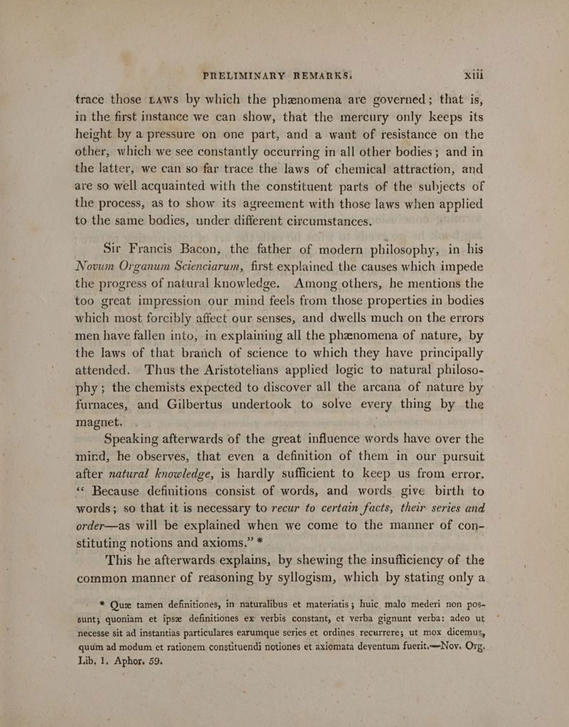 trace those taws by which the phawnomena are governed; that is, in the first instance we can show, that the mercury only keeps its height by a pressure on one part, and a want of resistance on the other, which we see constantly occurring in all other bodies; and in the latter, we can so far trace the laws of chemical attraction, and are so well acquainted with the constituent parts of the subjects of the process, as to show its agreement with those laws when applied to the same bodies, under different circumstances. Sir Francis Bacon, the father of modern philosophy, in his Novum Organum Scienciarum, first explained the causes which impede the progress of natural knowledge. Among others, he mentions the too great impression our mind feels from those properties in bodies which most forcibly affect our senses, and dwells much on the errors men have fallen into, in explaining all the phenomena of nature, by the laws of that branch of science to which they have principally attended. Thus the Aristotelians applied logic to natural philoso- phy; the chemists expected to discover all the arcana of nature by furnaces, and Gilbertus undertook to solve every thing by the magnet. Speaking afterwards of the great influence words have over the mind, he observes, that even a definition of them in our pursuit after natural knowledge, is hardly sufficient to keep us from error. ** Because definitions consist of words, and words give birth to words; so that it is necessary to recur to certain facts, their series and order—as will be explained when we come to the manner of con- stituting notions and axioms.” * This he afterwards explains, by shewing the insufficiency of the common manner of reasoning by syllogism, which by stating only a. * Qu tamen definitiones, in naturalibus et materiatis; huic_ malo mederi non pos- sunt; quoniam et ipse definitiones ex verbis constant, et verba gignunt verba: adeo ut necesse sit ad instantias particulares earumque series et ordines recurrere; ut mox dicemus, quum ad modum et rationem constituendi notiones et. axiomata deyentum fuerit.-Noy. Org, Lib. 1, Aphor. 59.