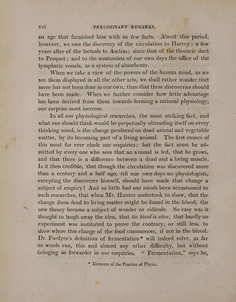 an age that furnished him with so few facts. About this period, however, we owe the discovery of the circulation to Harvey ; a few years after of the lacteals to Aselius; since that of the thoracic duct to Pecquet ; and to the anatomists of our own days the office of the lymphatic vessels, as a system of absorbents. When we take a view of the powers of the human mind, as we see them displayed in all the otherarts, we shall rather wonder that more has not been done in our own, than that these discoveries should have been made. When we further consider how httle advantage _ has been derived from them towards forming a rational physiology, our surprise must increase. : In all-our physiological researches, the most striking fact, and what one:should think would be perpetually obtruding itself on every thinking mind, is the change produced on dead animal and vegetable matter, by its becoming part of a living animal. ‘The first causes of this must for ever elude our enquiries; but the fact must be ad- mitted by every one who sees that an animal is fed, that he grows, and that there is a difference between a dead and a living muscle. Is it then credible, that though the circulation was discovered more than a century and a half ago, till eur own days no physiologists, excepting the discoverer himself, should have made that change a subject of enquiry! And so little had our minds been accustomed to such researches, that when Mr. Hunter undertook to show, that the change from dead to living matter might be found in the blood, the new theory became a subject of wonder or ridicule. So easy was it thought to laugh away the idea, that the blood is alive, that hardly an experiment was instituted to prove the contrary, or still less, to show where this change of the food commences, if not in the blood. Dr. Fordyce’s definition of fermentation* will indeed solve, as far -as words can, this and almost any other difficulty, but without ‘bringing us forwarder in our enquiries. ‘‘ Fermentation,” says he, * Elements of the Practice of Physic.