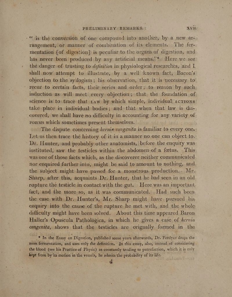 - © js the conversion of one compound into another, by a new ar- rangement, or manner of combination ef iis: elements. The fer- mentation {of digestion] is peculiar to the organs. of digestion, and has never been produced by any artificial means.’*; Here we see the danger of trusting to definition in physiological researches, and I shall. now attempt to illustrate, by a well ‘known, fact, Bacon’s objection to the syilogism ; his observation, that it is necessary to recur to certain facts, their series and order; to reason by such induction as: will meet every objection; that, the foundation of science: is to trace that raw by which simple, individual actions take place in individual bodies; and that when that law is dis- covered, we shall have no difficulty in accounting for any variety of rorMs which sometimes present themselves. The dispute concerning hernia congenita is familiar to every one. Let us then trace thé history of it in a manner’no one can object to. Dr. Hunter, and probably other anatomists, before the enquity was instituted, saw the testicles within the abdomen-of a fetus. This was one of those facts: which, as the discoverer neither communicated nor enquired further into, might be said to amount to nothing, and the subject might have passed for a monstrous, production... Mr. Sharp, after this, acquaints Dr. Hunter, that he had seen in an old rupture the testicle in contact with the gut. Here was.an important fact, and the moreso, as it was suey Ah Had such been the case with Dr. Hunter's, Mr. Sharp might have. pursued. his enquiry into the cause of the rupture he met with, and the whole difficulty might have been solved. About this time appeared Baron Haller’s Opuscula Pathologica, in which he gives a case of hernia congentta, shows that the testicles are orignally formed in_ the _* In the Essay on Digestion, published some years afterwards, Dr. Fordyce drops the term fermentation, and uses only the definition. In this essay, also, instead of considering the blood (see his Practice of Physic) as constantly tending to putrefaction, which it is only kept from by its motion in the vessels, he admits the probability of its life. d