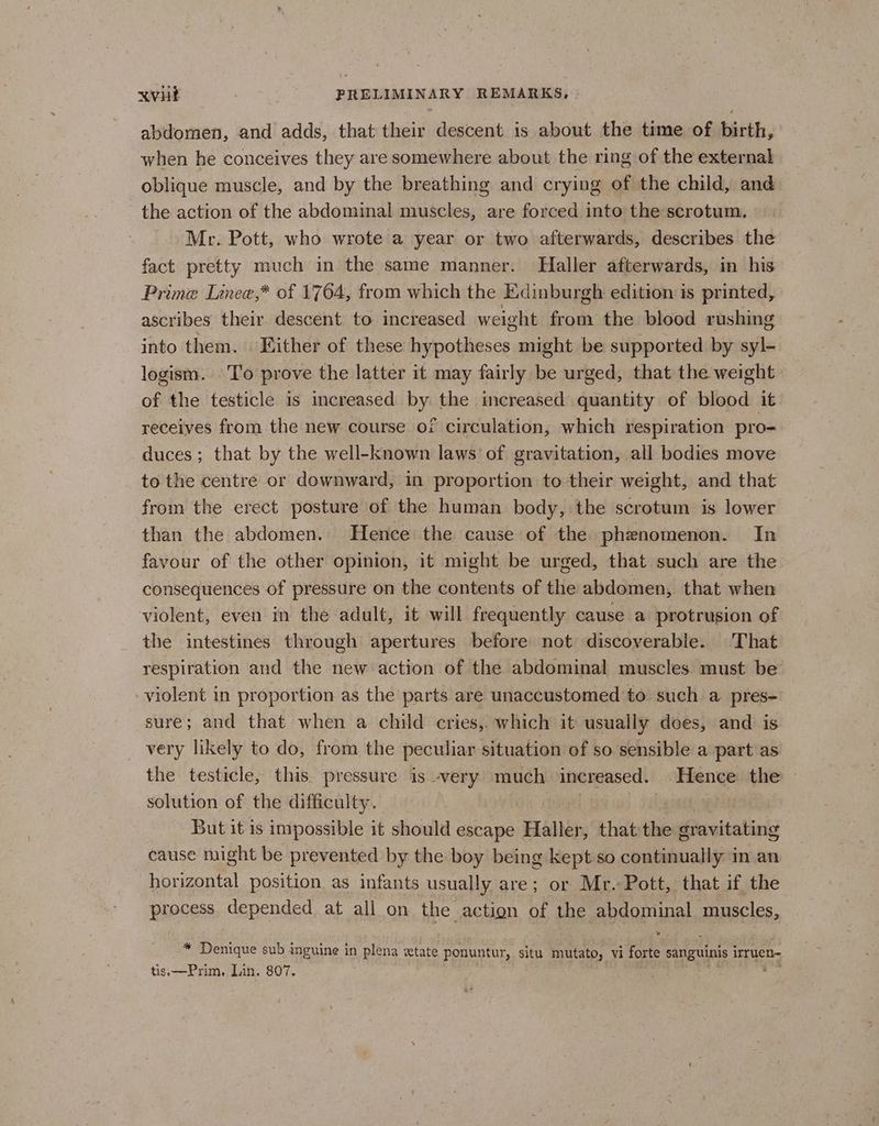 abdomen, and adds, that their descent is about the time of birth, when he conceives they are somewhere about the ring of the external oblique muscle, and by the breathing and crying of the child, and the action of the abdominal muscles, are forced into the scrotum. Me. Pott, who wrote a year or two afterwards, describes the fact pretty much in the same manner. Haller afterwards, in his Prime Linee,* of 1764, from which the Edinburgh edition is printed, ascribes their descent to increased weight from the blood rushing into them. Either of these hypotheses might be supported by syl- logism.. To prove the latter it may fairly be urged, that the weight of the testicle is increased by the increased quantity of blood it. receives from the new course of circulation, which respiration pro- duces; that by the well-known laws of gravitation, all bodies move to the centre or downward, in proportion to their weight, and that from the erect posture of the human body, the scrotum is lower than the abdomen. Hence the cause of the phenomenon. In favour of the other opinion, it might be urged, that such are the consequences of pressure on the contents of the abdomen, that when violent, even in the adult, it will frequently cause a protrusion of the intestines through apertures before not discoverable. That respiration and the new action of the abdominal muscles must be yiolent in proportion as the parts are unaccustomed to such a pres- sure; and that when a child cries, which it usually does, and is very likely to do, from the peculiar situation of so sensible a part as the testicle, this. pressure is very much increased. Hence the — solution of the difficulty. But it is impossible it should escape Haller, that the aravitating cause might be prevented by the boy being kept so continually in an horizontal position as infants usually are; or Mr. Pott, that if the process depended at all on the action of the abdominal muscles, * Denique sub inguine in plena xtate ponuntur, situ ao, vi ae sanguinis irruen- tis, —Prim,. Lin. 807.
