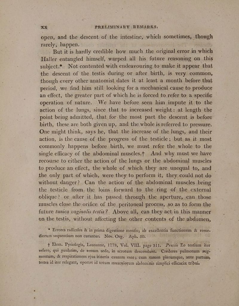 open, and the descent of the intestine, which sometimes, though rarely, happen. But it is hardly credible how much she original error in which ‘Haller entangled himself, warped all his futare reasoning on this subject.* Not contented with endeavouring to make it appear that the descent of the testis during or after birth, is very common, though every other anatomist dates it at least a month before that period, we find him still looking for a mechanical cause to produce an effect, the greater part of which he is forced to refer to a specific operation of nature. We have before seen him impute it to the action of the lungs, since that to increased weight: at length the point being admitted, that for the most part the descent is before birth, these are both given up, and the whole is referred to pressure. One might think, says he, that the increase of the lungs, and their action, is the cause of the progress of the testicle; but as it most commonly happens before birth, we must refer the whole to the single efficacy of the abdominal muscles.t And why must we have recourse to either the action of the lungs or the abdominal muscles to produce an effect, the whole of which they are unequal to, and © the only part of which, were they to perform it, they could not do without danger? Can the action of the abdominal muscles bring the testicle from. the loins forward to the ring of the external oblique? or after it has passed through the aperture, can those muscles close the orifice of the peritoneal process, so as to form the future tunica vaginalis testis? Above all, can they act in this manner on the testis, without affecting the other contents of the abdomen, _™ Errores radicales & in prima digestione mentis; ab aebtigatia functionum & reme-_ diorum sequentium non curantur. Noy. Org. Aph, 50. : + Elem. Pysiologia, Lausanne, 1778, Vol. VI. page 311, Pressis Eo testium er refero, qui paulatim, de renum sede, in scrotum descendunt. Crederes pulmonum aug- mentum, & respirationem ejus itineris causam esse; cum tamen plerumque, ante partum, testes id iter relegant, oportet id totum musculorum abdominis simplici eflicacix tribui.