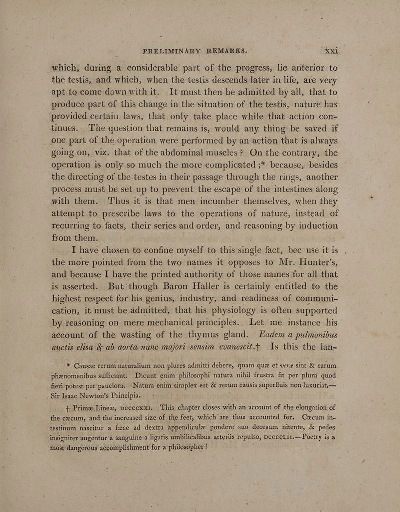 which, during a considerable part of the progress, lie anterior to the testis, and which, when the testis descends later in life, are very apt to come down with it. It must then be admitted by all, that to produce part of this change in the situation of the testis, nature has provided certain laws, that only take place while that action con- tinues. The question that remains is, would any thing be saved if one part of the operation were performed by an action that is always going on, viz. that of the abdominal muscles? On the contrary, the operation is only so much the more complicated ;* because, besides the directing of the testes in their passage through the rings, another process must be set up to prevent the escape of the intestines along with them. Thus it is that men incumber themselves, when they attempt to prescribe laws to the operations of nature, instead of recurring to facts, their series and order, ane reasoning by induction from them. I have chosen to confine myself to this single fact, bec use it is the more pointed from the two names it opposes to Mr. Hunter’s, and because I have the printed authority of those names for all that is asserted. But though Baron Haller is certainly entitled to the highest respect for his genius, industry, and readiness of communi- cation, it must be admitted, that his physiology is often supported by reasoning on mere mechanical principles. Let me instance his account of the wasting of the thymus gland. Ladem a pulmonibus auctis elisa & ab aorta nunc majori sensim evanescit.t 1s this the lan- * Causae rerum naturalium non plures admitti debere, quam que et vere sint & earum phenomenibus sufficiant. Dicunt enim philosophi natura nihil frustra fit per plura quod fieri potest per pauciora. Natura enim simplex est & rerum causis superfluis non luxuriat.— Sir Isaac Newton’s Principia. (fr | + Prime Linex, pccccxx1. This chapter closes with an account of the elongation of the cecum, and the increased size of the feet, which are thus accounted for. Cxcum in- testinum nascitur a feece ad dextra appendicule pondere suo deorsum nitente, & pedes insigniter augentur a sanguine a ligatis umbilicalibus arteriis sepulso, DCcccLil.—Poetry is a most dangerous accomplishment for a philosopher !