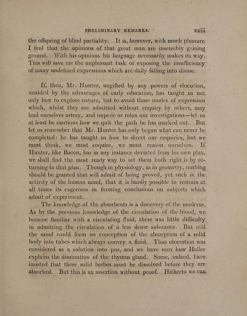 the offspring of blind partiality. It is, however, with much pleasure I find that the opinions of that great man are insensibly gaining ground. With his opinions his ioe necessarily makes its way. This will save me the unpleasant task of exposing the insufficiency of many undefined expressions. which are daily falling into disuse. If, then, Mr. Hunter, ungifted by any powers of elocution, unaided by the advantages of early education, has taught us not ouly how to explore nature, but to avoid those modes of expression which, whilst they are admitted without enquiry by others, may lead ourselves astray, and impede or relax our inyestigations—let us at least be cautious how we quit the path he has marked out. But Jet us remember that Mr. Hunter has only begun what can never be completed: he has taught us how to direct our enquiries, but we must think, we must enquire, we must reason ourselves. If Hunter, like Bacon, has in any instance deviated from his own plan, we shall find the most ready way to set them both right is by re- turning to that plan. Though in physiology, as in geometry, nothing - should be granted that will admit of being proved, yet such is the - activity of the human mind, that it is hardly possible to restrain at all times. its eagerness. in forming conclusions on subjects which admit of experiment. ‘The knowledge of the absorbents is a discovery of the moderns. As. by the previous knowledge of the circulation of the blood, we became familiar with a circulating fluid, there was little difficulty in admitting the circulation of a less dense substance. But still the mind could form no conception of the absorption of a solid body into tubes which always convey a fluid. Thus ulceration was considered as a solution into pus, and we have seen, how Haller explains the diminution of the thymus gland. Some, indeed, have insisted that these solid bodies must be dissolved before they are absorbed. But this is an assertion without proof, Hitherto we can,