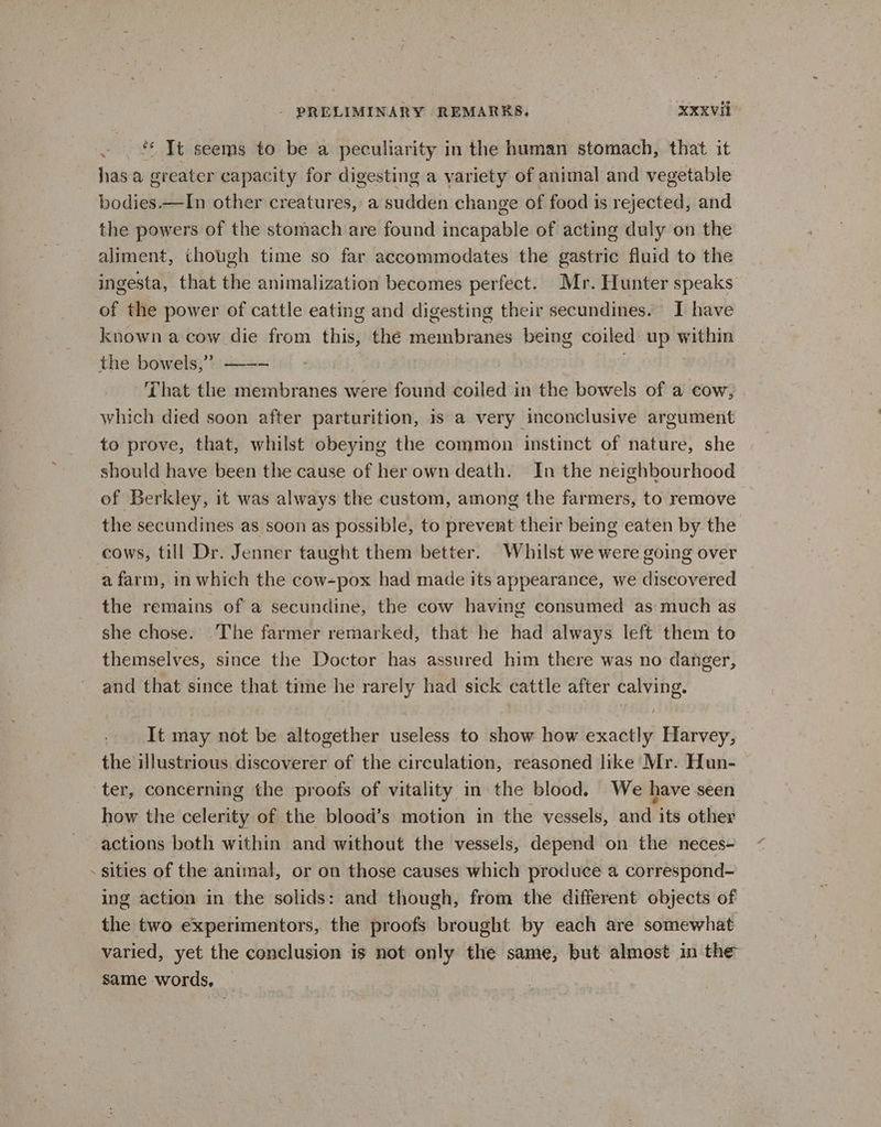 / hasa greater capacity for digesting a yariety of animal and vegetable bodies —In other creatures, a sudden change of food is rejected, and the powers of the stomach are found incapable of acting duly on the aliment, though time so far accommodates the gastric fluid to the ingesta, that the animalization becomes perfect. Mr. Hunter speaks of the power of cattle eating and digesting their secundines. I have known a cow die from this, the membranes being coiled up within the bowels,” —-- | a , That the membranes were found coiled in the bowels of a cow, which died soon after parturition, 1s a very inconclusive argument to prove, that, whilst obeying the common instinct of nature, she should have been the cause of herown death. In the neighbourhood of Berkley, it was always the custom, among the farmers, to remove the secundines as soon as possible, to prevent their being eaten by the cows, till Dr. Jenner taught them better. Whilst we were going over a farm, in which the cow-pox had made its appearance, we discovered the remains of a secundine, the cow having consumed as much as she chose. The farmer remarked, that he had always left them to themselves, since the Doctor has assured him there was no danger, and that since that time he rarely had sick cattle after calving. It may not be altogether useless to show how exactly Harvey, the illustrious discoverer of the circulation, reasoned like Mr. Hun- ter, concerning the proofs of vitality in the blood. We have seen how the celerity of the blood’s motion in the vessels, and its other actions both within and without the vessels, depend on the neces- sities of the animal, or on those causes which produce a correspond- ing action in the solids: and though, from the different objects of the two experimentors, the proofs brought by each are somewhat varied, yet the conclusion is not only the same, but almost in the same words, _