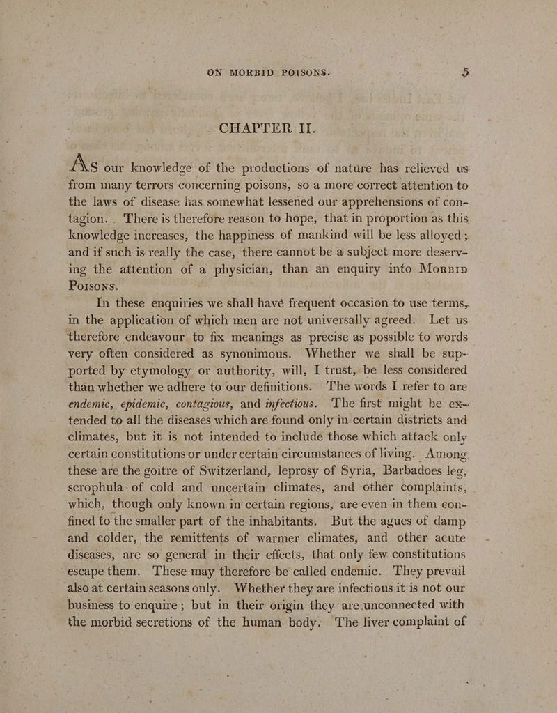 _ CHAPTER II. As our knowledge of the productions of nature has relieved us from many terrors concerning poisons, so a more correct attention to the laws of disease lias somes lessened our apprehensions of con- tagion. There is therefore reason to hope, that in proportion as this knowledge increases, the happiness of mankind will be less alloyed ;. and if such is really the case, there cannot be a subject more desery- ing the attention of a physician, than an enquiry into Morsi»p Borate | In these enquiries we shall havé frequent occasion to use terms, in the application of which men are not universally agreed. Let us therefore endeavour to fix meanings as precise as possible fo words very often considered as synonimous. Whether we shall be sup- ported by etymology or authority, will, I trust, be less considered than whether we adhere to our definitions. ‘The words I refer to are endemic, epidemic, contagious, and infectious. The first might be ex- tended to all the diseases which are found only in certain districts and climates, but it is not intended to include those which attack only certain constitutions or under certain circumstances of living. Among. these are the goitre of Switzerland, leprosy of Syria, Barbadoes leg, scrophula- of cold and uncertain climates, and other complaints, which, though only known in certain regions, are even in them con- fined to the smaller part of the inhabitants. But the agues of damp and colder, the remittents of warmer climates, and other acute diseases, are so general in their effects, that only few constitutions escape them. These may therefore be called endemic. They prevail also at certain seasons only. Whether they are infectious it is not our business to enquire ; but in their origin they are.unconnected with the morbid secretions of the human body. The liver complaint of